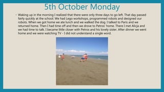 5th October Monday
◦ Waking up in the morning I realized that there were only three days to go left. That day passed
fairly quickly at the school. We had Lego workshops, programmed robots and designed our
robots. When we got home we ate lunch and we walked the dog. I talked to Paris and we
returned home. Then I had time off and then we drove to Petros' home. There I met Alicja and
we had time to talk. I became little closer with Petros and his lovely sister. After dinner we went
home and we were watching TV - I did not understand a single word.
 