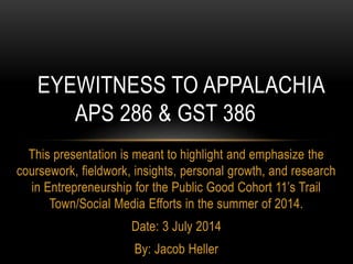 This presentation is meant to highlight and emphasize the
coursework, fieldwork, insights, personal growth, and research
in Entrepreneurship for the Public Good Cohort 11’s Trail
Town/Social Media Efforts in the summer of 2014.
Date: 3 July 2014
By: Jacob Heller
EYEWITNESS TO APPALACHIA
APS 286 & GST 386
 