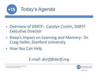 Today’s Agenda


   Overview of DSRTF: Carolyn Cronin, DSRTF
    Executive Director
   Sleep’s Impact on Learning and Memory: Dr.
    Craig Heller, Stanford University
   How You Can Help

                             E-mail: dsrtf@dsrtf.org
Down Syndrome Research and
Treatment Foundation
 