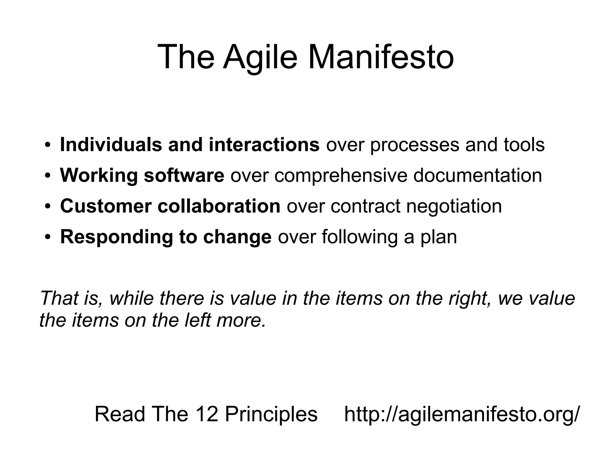 The Agile Manifesto

●   Individuals and interactions over processes and tools
●   Working software over comprehensive documentation
●   Customer collaboration over contract negotiation
●   Responding to change over following a plan


That is, while there is value in the items on the right, we value
the items on the left more.



       Read The 12 Principles       http://agilemanifesto.org/
 
