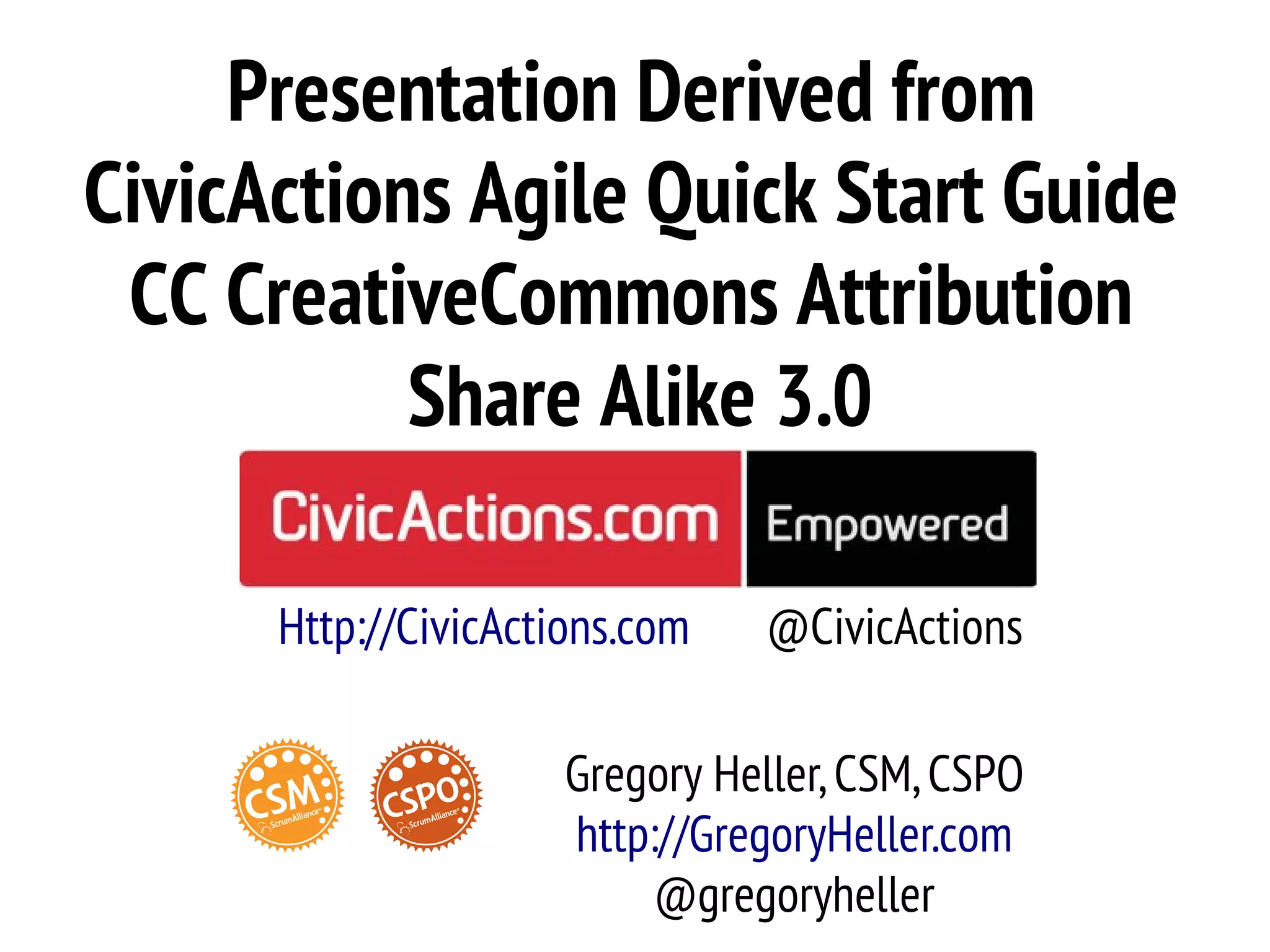 Presentation Derived from
CivicActions Agile Quick Start Guide
 CC CreativeCommons Attribution
           Share Alike 3.0

      Http://CivicActions.com   @CivicActions

                      Gregory Heller, CSM, CSPO
                      http://GregoryHeller.com
                           @gregoryheller
 