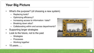 Your Big Picture
• What’s the purpose? (of choosing a new system)
– Replacing tools?
– Optimizing efficiency?
– Increasing access to information / data?
– Breaking down silos?
– Collaborating within and across departments?
• Supporting larger strategies
• Look to the future, not to the past
– Strategies
– Processes
– Working together
• 15 years…..
 