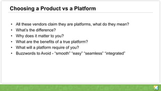 Choosing a Product vs a Platform
• All these vendors claim they are platforms, what do they mean?
• What’s the difference?
• Why does it matter to you?
• What are the benefits of a true platform?
• What will a platform require of you?
• Buzzwords to Avoid - “smooth” “easy” “seamless” “integrated”
 