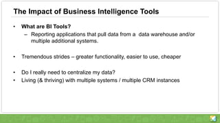 The Impact of Business Intelligence Tools
• What are BI Tools?
– Reporting applications that pull data from a data warehouse and/or
multiple additional systems.
• Tremendous strides – greater functionality, easier to use, cheaper
• Do I really need to centralize my data?
• Living (& thriving) with multiple systems / multiple CRM instances
 