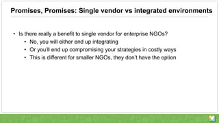 Promises, Promises: Single vendor vs integrated environments
• Is there really a benefit to single vendor for enterprise NGOs?
• No, you will either end up integrating
• Or you’ll end up compromising your strategies in costly ways
• This is different for smaller NGOs, they don’t have the option
 