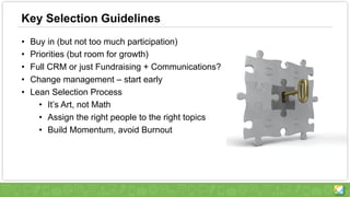 Key Selection Guidelines
• Buy in (but not too much participation)
• Priorities (but room for growth)
• Full CRM or just Fundraising + Communications?
• Change management – start early
• Lean Selection Process
• It’s Art, not Math
• Assign the right people to the right topics
• Build Momentum, avoid Burnout
 
