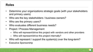 Roles
• Determine your organizations strategic goals (with your stakeholders
and primary users)
• Who are the key stakeholders / business owners?
• Who are the primary users?
• Who evaluates different business needs?
• Project / Process Management
– Who will represent/drive this project with vendors and other providers
– Who will represent/drive this project internally?
• Who will represent / support the system(s) over the long-term?
• Executive Sponsorship
 