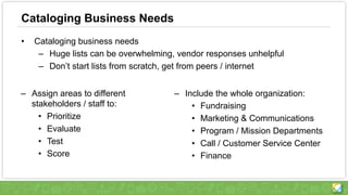 Cataloging Business Needs
• Cataloging business needs
– Huge lists can be overwhelming, vendor responses unhelpful
– Don’t start lists from scratch, get from peers / internet
– Assign areas to different
stakeholders / staff to:
• Prioritize
• Evaluate
• Test
• Score
– Include the whole organization:
• Fundraising
• Marketing & Communications
• Program / Mission Departments
• Call / Customer Service Center
• Finance
 