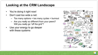 Looking at the CRM Landscape
• You’re doing it right now!
• Don’t cast too wide a net:
– Too many options = too many cycles = burnout
– Are you really so different from your peers?
Will you really go “off the grid”?
• Use your energy to go deeper
with these systems
 