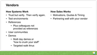 Vendors
How Systems Work
• Trust but verify. Then verify again.
• Test environments
• References
• Plus colleagues not
provided as references
• User communities
• Demos
• Multi day demos or
“how to crush your staff”
• Targeted walk thrus
How Sales Works
• Motivations, Quotas & Timing
• Partnering well with your vendor
 