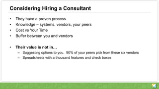 Considering Hiring a Consultant
• They have a proven process
• Knowledge – systems, vendors, your peers
• Cost vs Your Time
• Buffer between you and vendors
• Their value is not in…
– Suggesting options to you. 90% of your peers pick from these six vendors
– Spreadsheets with a thousand features and check boxes
 