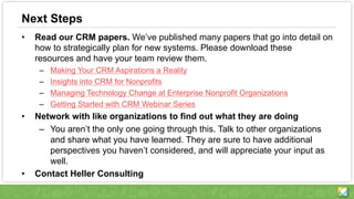 Next Steps
• Read our CRM papers. We’ve published many papers that go into detail on
how to strategically plan for new systems. Please download these
resources and have your team review them.
– Making Your CRM Aspirations a Reality
– Insights into CRM for Nonprofits
– Managing Technology Change at Enterprise Nonprofit Organizations
– Getting Started with CRM Webinar Series
• Network with like organizations to find out what they are doing
– You aren’t the only one going through this. Talk to other organizations
and share what you have learned. They are sure to have additional
perspectives you haven’t considered, and will appreciate your input as
well.
• Contact Heller Consulting
 