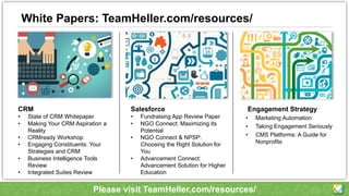 White Papers: TeamHeller.com/resources/
Engagement Strategy
• Marketing Automation
• Taking Engagement Seriously
• CMS Platforms: A Guide for
Nonprofits
CRM
• State of CRM Whitepaper
• Making Your CRM Aspiration a
Reality
• CRMready Workshop
• Engaging Constituents: Your
Strategies and CRM
• Business Intelligence Tools
Review
• Integrated Suites Review
Salesforce
• Fundraising App Review Paper
• NGO Connect: Maximizing its
Potential
• NGO Connect & NPSP:
Choosing the Right Solution for
You
• Advancement Connect:
Advancement Solution for Higher
Education
Please visit TeamHeller.com/resources/
 