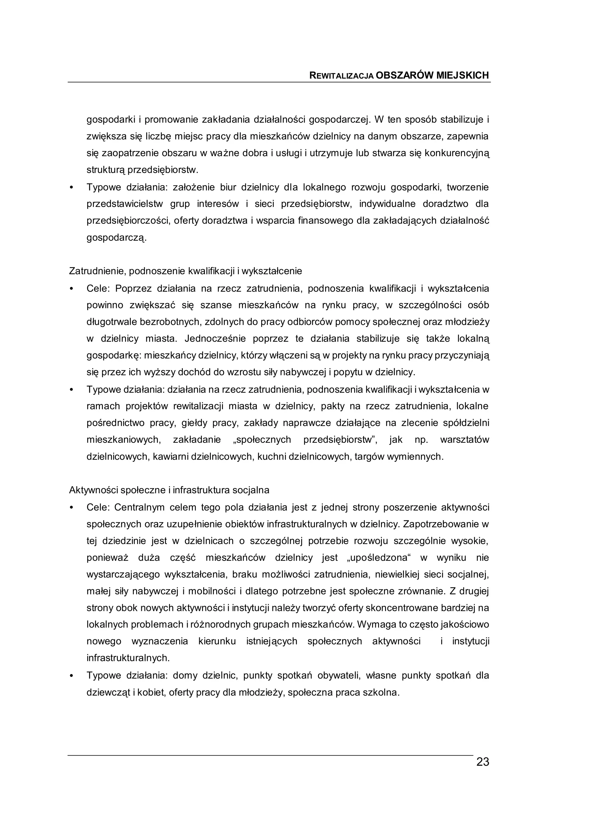 REWITALIZACJA OBSZARÓW MIEJSKICH



    gospodarki i promowanie zakładania działalności gospodarczej. W ten sposób stabilizuje i
    zwiększa się liczbę miejsc pracy dla mieszkańców dzielnicy na danym obszarze, zapewnia
    się zaopatrzenie obszaru w ważne dobra i usługi i utrzymuje lub stwarza się konkurencyjną
    strukturą przedsiębiorstw.
•   Typowe działania: założenie biur dzielnicy dla lokalnego rozwoju gospodarki, tworzenie
    przedstawicielstw grup interesów i sieci przedsiębiorstw, indywidualne doradztwo dla
    przedsiębiorczości, oferty doradztwa i wsparcia finansowego dla zakładających działalność
    gospodarczą.


Zatrudnienie, podnoszenie kwalifikacji i wykształcenie
•   Cele: Poprzez działania na rzecz zatrudnienia, podnoszenia kwalifikacji i wykształcenia
    powinno zwiększać się szanse mieszkańców na rynku pracy, w szczególności osób
    długotrwale bezrobotnych, zdolnych do pracy odbiorców pomocy społecznej oraz młodzieży
    w dzielnicy miasta. Jednocześnie poprzez te działania stabilizuje się także lokalną
    gospodarkę: mieszkańcy dzielnicy, którzy włączeni są w projekty na rynku pracy przyczyniają
    się przez ich wyższy dochód do wzrostu siły nabywczej i popytu w dzielnicy.
•   Typowe działania: działania na rzecz zatrudnienia, podnoszenia kwalifikacji i wykształcenia w
    ramach projektów rewitalizacji miasta w dzielnicy, pakty na rzecz zatrudnienia, lokalne
    pośrednictwo pracy, giełdy pracy, zakłady naprawcze działające na zlecenie spółdzielni
    mieszkaniowych,        zakładanie     „społecznych       przedsiębiorstw”,   jak   np.   warsztatów
    dzielnicowych, kawiarni dzielnicowych, kuchni dzielnicowych, targów wymiennych.


Aktywności społeczne i infrastruktura socjalna
•   Cele: Centralnym celem tego pola działania jest z jednej strony poszerzenie aktywności
    społecznych oraz uzupełnienie obiektów infrastrukturalnych w dzielnicy. Zapotrzebowanie w
    tej dziedzinie jest w dzielnicach o szczególnej potrzebie rozwoju szczególnie wysokie,
    ponieważ    duża       część    mieszkańców dzielnicy jest „upośledzona“ w wyniku                nie
    wystarczającego wykształcenia, braku możliwości zatrudnienia, niewielkiej sieci socjalnej,
    małej siły nabywczej i mobilności i dlatego potrzebne jest społeczne zrównanie. Z drugiej
    strony obok nowych aktywności i instytucji należy tworzyć oferty skoncentrowane bardziej na
    lokalnych problemach i różnorodnych grupach mieszkańców. Wymaga to często jakościowo
    nowego     wyznaczenia         kierunku   istniejących   społecznych    aktywności       i instytucji
    infrastrukturalnych.
•   Typowe działania: domy dzielnic, punkty spotkań obywateli, własne punkty spotkań dla
    dziewcząt i kobiet, oferty pracy dla młodzieży, społeczna praca szkolna.




                                                                                                     23
 