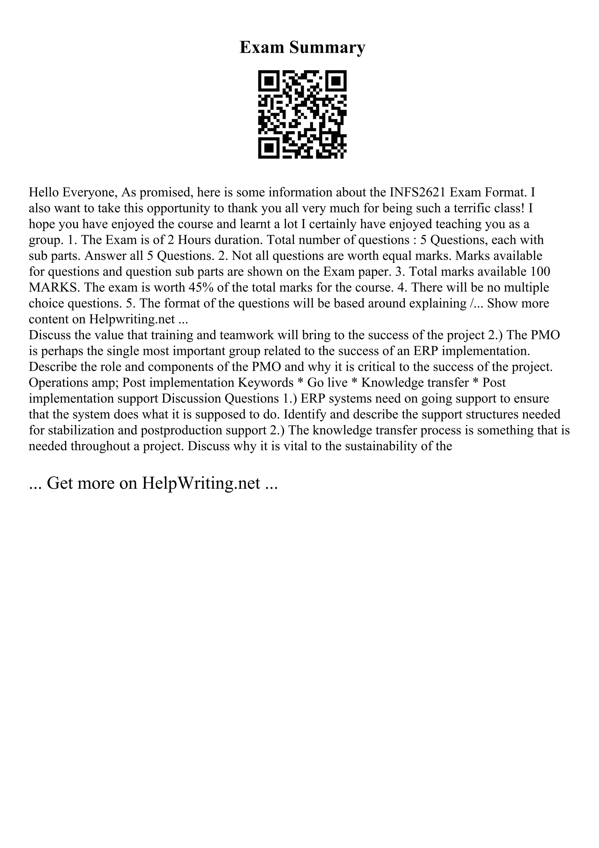 Exam Summary
Hello Everyone, As promised, here is some information about the INFS2621 Exam Format. I
also want to take this opportunity to thank you all very much for being such a terrific class! I
hope you have enjoyed the course and learnt a lot I certainly have enjoyed teaching you as a
group. 1. The Exam is of 2 Hours duration. Total number of questions : 5 Questions, each with
sub parts. Answer all 5 Questions. 2. Not all questions are worth equal marks. Marks available
for questions and question sub parts are shown on the Exam paper. 3. Total marks available 100
MARKS. The exam is worth 45% of the total marks for the course. 4. There will be no multiple
choice questions. 5. The format of the questions will be based around explaining /... Show more
content on Helpwriting.net ...
Discuss the value that training and teamwork will bring to the success of the project 2.) The PMO
is perhaps the single most important group related to the success of an ERP implementation.
Describe the role and components of the PMO and why it is critical to the success of the project.
Operations amp; Post implementation Keywords * Go live * Knowledge transfer * Post
implementation support Discussion Questions 1.) ERP systems need on going support to ensure
that the system does what it is supposed to do. Identify and describe the support structures needed
for stabilization and postproduction support 2.) The knowledge transfer process is something that is
needed throughout a project. Discuss why it is vital to the sustainability of the
... Get more on HelpWriting.net ...
 