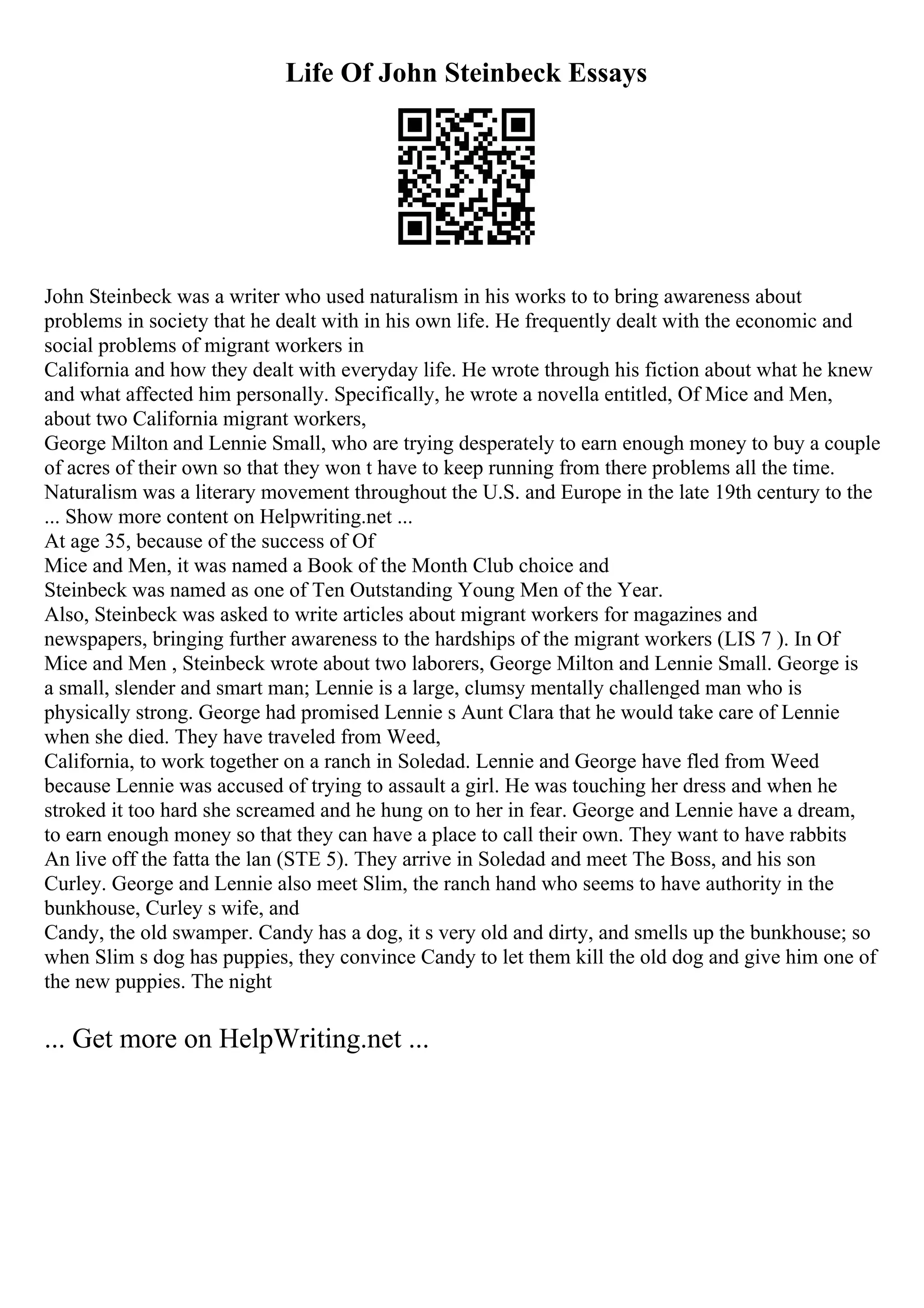 Life Of John Steinbeck Essays
John Steinbeck was a writer who used naturalism in his works to to bring awareness about
problems in society that he dealt with in his own life. He frequently dealt with the economic and
social problems of migrant workers in
California and how they dealt with everyday life. He wrote through his fiction about what he knew
and what affected him personally. Specifically, he wrote a novella entitled, Of Mice and Men,
about two California migrant workers,
George Milton and Lennie Small, who are trying desperately to earn enough money to buy a couple
of acres of their own so that they won t have to keep running from there problems all the time.
Naturalism was a literary movement throughout the U.S. and Europe in the late 19th century to the
... Show more content on Helpwriting.net ...
At age 35, because of the success of Of
Mice and Men, it was named a Book of the Month Club choice and
Steinbeck was named as one of Ten Outstanding Young Men of the Year.
Also, Steinbeck was asked to write articles about migrant workers for magazines and
newspapers, bringing further awareness to the hardships of the migrant workers (LIS 7 ). In Of
Mice and Men , Steinbeck wrote about two laborers, George Milton and Lennie Small. George is
a small, slender and smart man; Lennie is a large, clumsy mentally challenged man who is
physically strong. George had promised Lennie s Aunt Clara that he would take care of Lennie
when she died. They have traveled from Weed,
California, to work together on a ranch in Soledad. Lennie and George have fled from Weed
because Lennie was accused of trying to assault a girl. He was touching her dress and when he
stroked it too hard she screamed and he hung on to her in fear. George and Lennie have a dream,
to earn enough money so that they can have a place to call their own. They want to have rabbits
An live off the fatta the lan (STE 5). They arrive in Soledad and meet The Boss, and his son
Curley. George and Lennie also meet Slim, the ranch hand who seems to have authority in the
bunkhouse, Curley s wife, and
Candy, the old swamper. Candy has a dog, it s very old and dirty, and smells up the bunkhouse; so
when Slim s dog has puppies, they convince Candy to let them kill the old dog and give him one of
the new puppies. The night
... Get more on HelpWriting.net ...
 