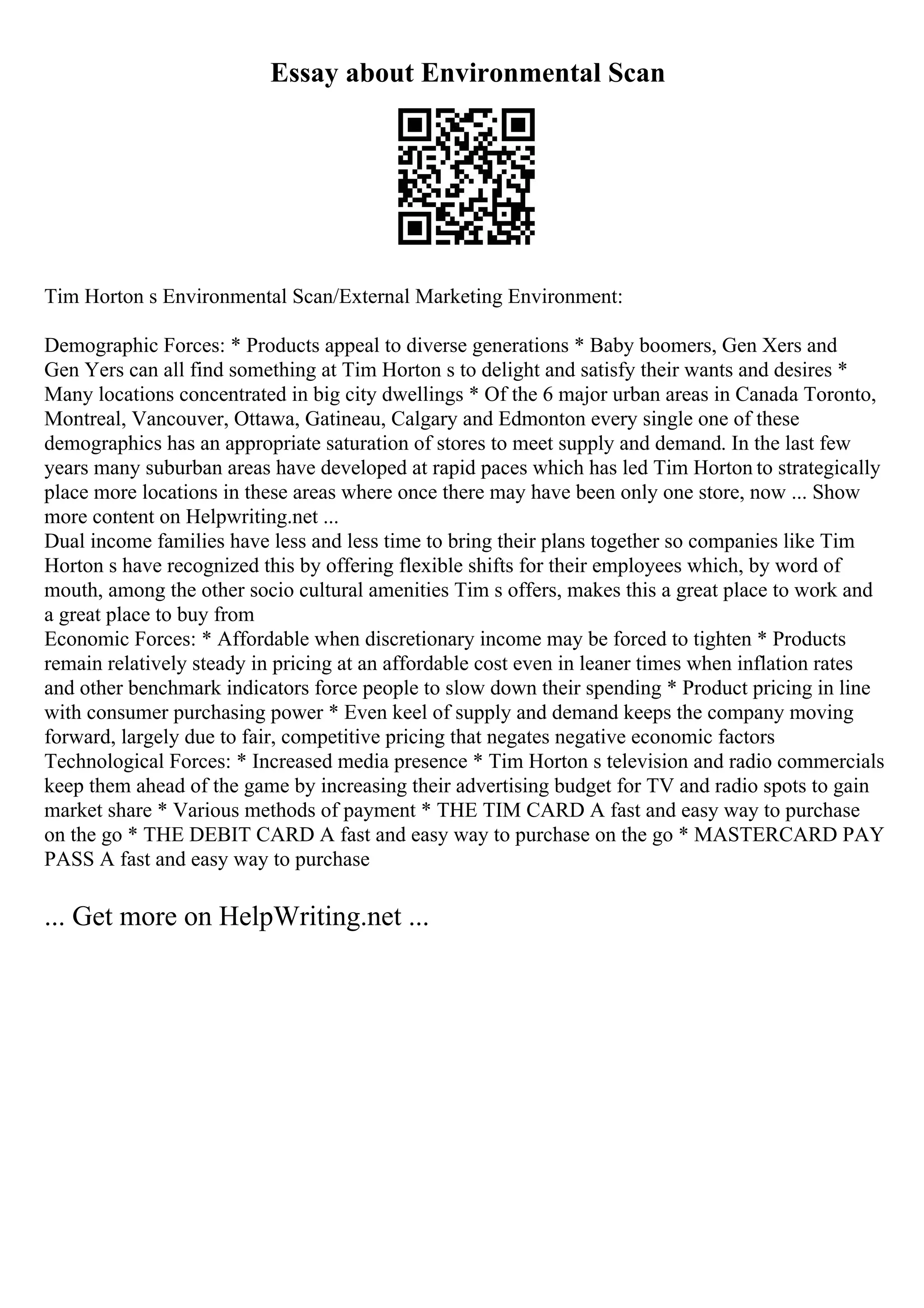 Essay about Environmental Scan
Tim Horton s Environmental Scan/External Marketing Environment:
Demographic Forces: * Products appeal to diverse generations * Baby boomers, Gen Xers and
Gen Yers can all find something at Tim Horton s to delight and satisfy their wants and desires *
Many locations concentrated in big city dwellings * Of the 6 major urban areas in Canada Toronto,
Montreal, Vancouver, Ottawa, Gatineau, Calgary and Edmonton every single one of these
demographics has an appropriate saturation of stores to meet supply and demand. In the last few
years many suburban areas have developed at rapid paces which has led Tim Horton to strategically
place more locations in these areas where once there may have been only one store, now ... Show
more content on Helpwriting.net ...
Dual income families have less and less time to bring their plans together so companies like Tim
Horton s have recognized this by offering flexible shifts for their employees which, by word of
mouth, among the other socio cultural amenities Tim s offers, makes this a great place to work and
a great place to buy from
Economic Forces: * Affordable when discretionary income may be forced to tighten * Products
remain relatively steady in pricing at an affordable cost even in leaner times when inflation rates
and other benchmark indicators force people to slow down their spending * Product pricing in line
with consumer purchasing power * Even keel of supply and demand keeps the company moving
forward, largely due to fair, competitive pricing that negates negative economic factors
Technological Forces: * Increased media presence * Tim Horton s television and radio commercials
keep them ahead of the game by increasing their advertising budget for TV and radio spots to gain
market share * Various methods of payment * THE TIM CARD A fast and easy way to purchase
on the go * THE DEBIT CARD A fast and easy way to purchase on the go * MASTERCARD PAY
PASS A fast and easy way to purchase
... Get more on HelpWriting.net ...
 
