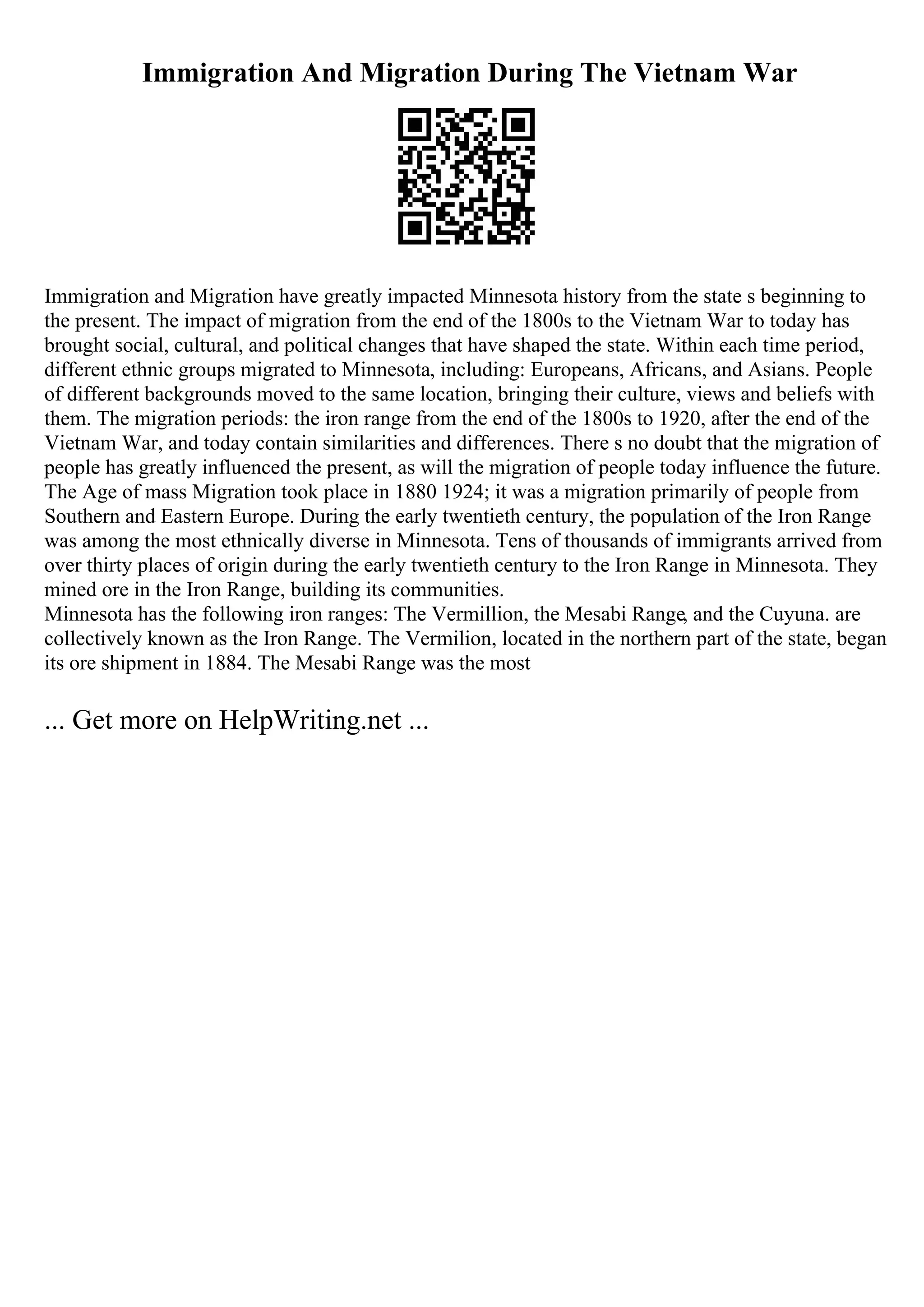 Immigration And Migration During The Vietnam War
Immigration and Migration have greatly impacted Minnesota history from the state s beginning to
the present. The impact of migration from the end of the 1800s to the Vietnam War to today has
brought social, cultural, and political changes that have shaped the state. Within each time period,
different ethnic groups migrated to Minnesota, including: Europeans, Africans, and Asians. People
of different backgrounds moved to the same location, bringing their culture, views and beliefs with
them. The migration periods: the iron range from the end of the 1800s to 1920, after the end of the
Vietnam War, and today contain similarities and differences. There s no doubt that the migration of
people has greatly influenced the present, as will the migration of people today influence the future.
The Age of mass Migration took place in 1880 1924; it was a migration primarily of people from
Southern and Eastern Europe. During the early twentieth century, the population of the Iron Range
was among the most ethnically diverse in Minnesota. Tens of thousands of immigrants arrived from
over thirty places of origin during the early twentieth century to the Iron Range in Minnesota. They
mined ore in the Iron Range, building its communities.
Minnesota has the following iron ranges: The Vermillion, the Mesabi Range, and the Cuyuna. are
collectively known as the Iron Range. The Vermilion, located in the northern part of the state, began
its ore shipment in 1884. The Mesabi Range was the most
... Get more on HelpWriting.net ...
 
