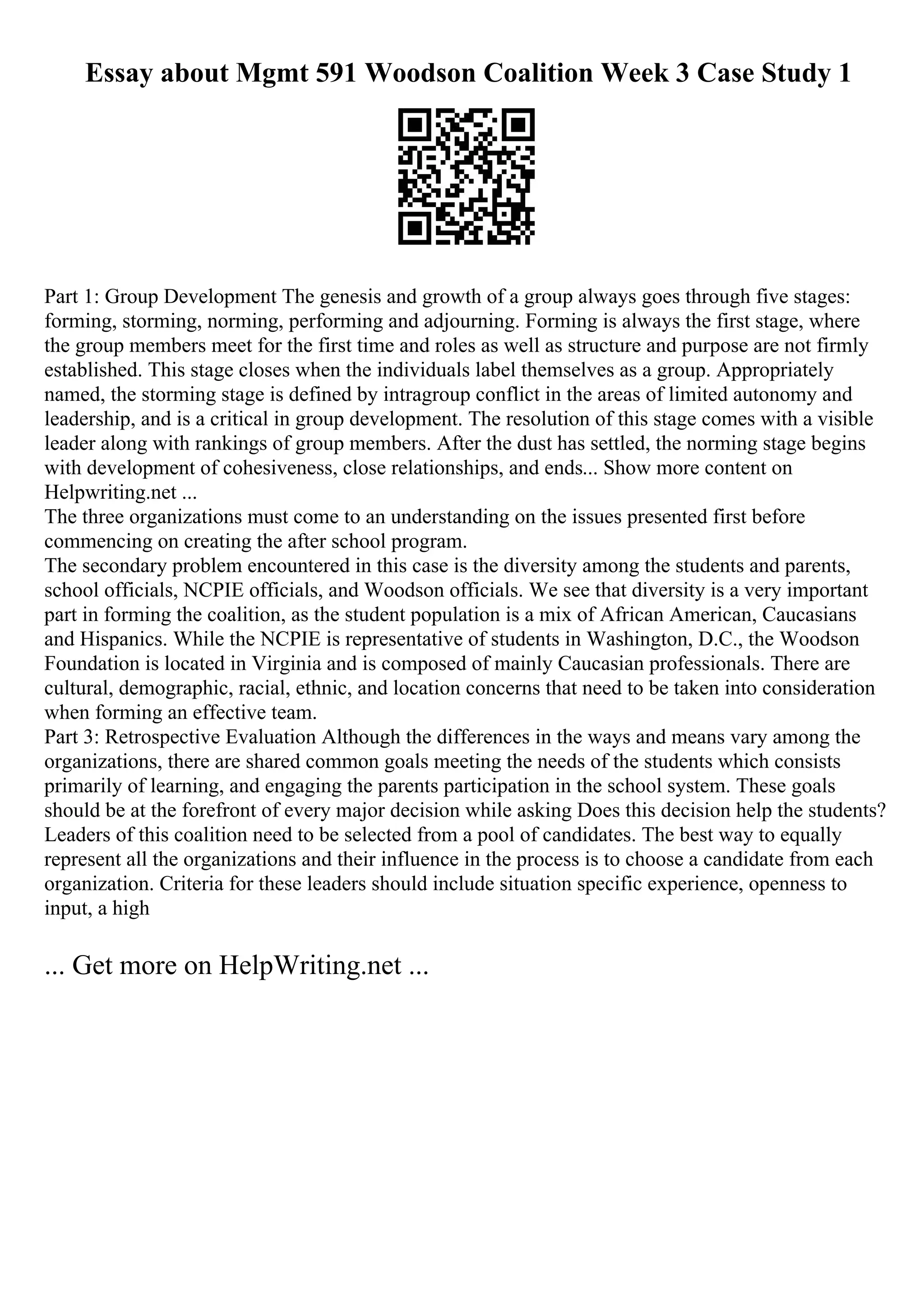 Essay about Mgmt 591 Woodson Coalition Week 3 Case Study 1
Part 1: Group Development The genesis and growth of a group always goes through five stages:
forming, storming, norming, performing and adjourning. Forming is always the first stage, where
the group members meet for the first time and roles as well as structure and purpose are not firmly
established. This stage closes when the individuals label themselves as a group. Appropriately
named, the storming stage is defined by intragroup conflict in the areas of limited autonomy and
leadership, and is a critical in group development. The resolution of this stage comes with a visible
leader along with rankings of group members. After the dust has settled, the norming stage begins
with development of cohesiveness, close relationships, and ends... Show more content on
Helpwriting.net ...
The three organizations must come to an understanding on the issues presented first before
commencing on creating the after school program.
The secondary problem encountered in this case is the diversity among the students and parents,
school officials, NCPIE officials, and Woodson officials. We see that diversity is a very important
part in forming the coalition, as the student population is a mix of African American, Caucasians
and Hispanics. While the NCPIE is representative of students in Washington, D.C., the Woodson
Foundation is located in Virginia and is composed of mainly Caucasian professionals. There are
cultural, demographic, racial, ethnic, and location concerns that need to be taken into consideration
when forming an effective team.
Part 3: Retrospective Evaluation Although the differences in the ways and means vary among the
organizations, there are shared common goals meeting the needs of the students which consists
primarily of learning, and engaging the parents participation in the school system. These goals
should be at the forefront of every major decision while asking Does this decision help the students?
Leaders of this coalition need to be selected from a pool of candidates. The best way to equally
represent all the organizations and their influence in the process is to choose a candidate from each
organization. Criteria for these leaders should include situation specific experience, openness to
input, a high
... Get more on HelpWriting.net ...
 