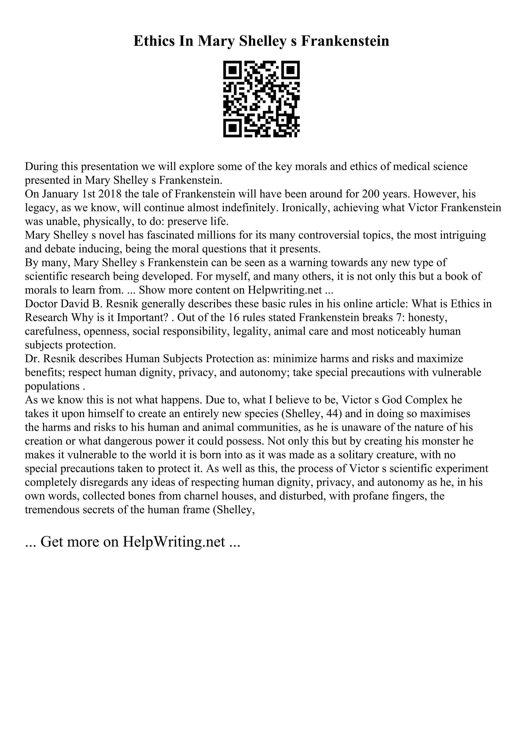 Ethics In Mary Shelley s Frankenstein
During this presentation we will explore some of the key morals and ethics of medical science
presented in Mary Shelley s Frankenstein.
On January 1st 2018 the tale of Frankenstein will have been around for 200 years. However, his
legacy, as we know, will continue almost indefinitely. Ironically, achieving what Victor Frankenstein
was unable, physically, to do: preserve life.
Mary Shelley s novel has fascinated millions for its many controversial topics, the most intriguing
and debate inducing, being the moral questions that it presents.
By many, Mary Shelley s Frankenstein can be seen as a warning towards any new type of
scientific research being developed. For myself, and many others, it is not only this but a book of
morals to learn from. ... Show more content on Helpwriting.net ...
Doctor David B. Resnik generally describes these basic rules in his online article: What is Ethics in
Research Why is it Important? . Out of the 16 rules stated Frankenstein breaks 7: honesty,
carefulness, openness, social responsibility, legality, animal care and most noticeably human
subjects protection.
Dr. Resnik describes Human Subjects Protection as: minimize harms and risks and maximize
benefits; respect human dignity, privacy, and autonomy; take special precautions with vulnerable
populations .
As we know this is not what happens. Due to, what I believe to be, Victor s God Complex he
takes it upon himself to create an entirely new species (Shelley, 44) and in doing so maximises
the harms and risks to his human and animal communities, as he is unaware of the nature of his
creation or what dangerous power it could possess. Not only this but by creating his monster he
makes it vulnerable to the world it is born into as it was made as a solitary creature, with no
special precautions taken to protect it. As well as this, the process of Victor s scientific experiment
completely disregards any ideas of respecting human dignity, privacy, and autonomy as he, in his
own words, collected bones from charnel houses, and disturbed, with profane fingers, the
tremendous secrets of the human frame (Shelley,
... Get more on HelpWriting.net ...
 