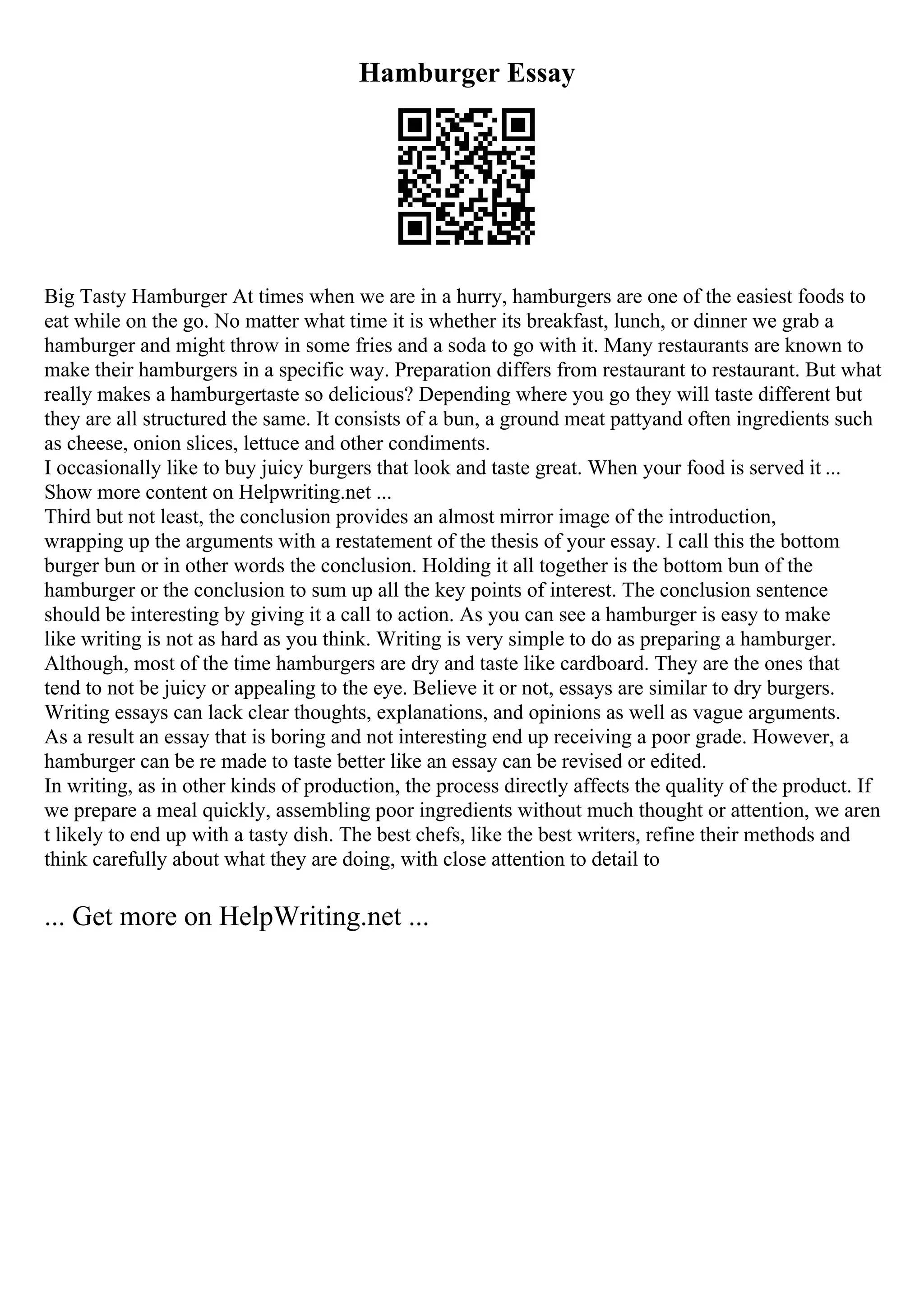 Hamburger Essay
Big Tasty Hamburger At times when we are in a hurry, hamburgers are one of the easiest foods to
eat while on the go. No matter what time it is whether its breakfast, lunch, or dinner we grab a
hamburger and might throw in some fries and a soda to go with it. Many restaurants are known to
make their hamburgers in a specific way. Preparation differs from restaurant to restaurant. But what
really makes a hamburgertaste so delicious? Depending where you go they will taste different but
they are all structured the same. It consists of a bun, a ground meat pattyand often ingredients such
as cheese, onion slices, lettuce and other condiments.
I occasionally like to buy juicy burgers that look and taste great. When your food is served it ...
Show more content on Helpwriting.net ...
Third but not least, the conclusion provides an almost mirror image of the introduction,
wrapping up the arguments with a restatement of the thesis of your essay. I call this the bottom
burger bun or in other words the conclusion. Holding it all together is the bottom bun of the
hamburger or the conclusion to sum up all the key points of interest. The conclusion sentence
should be interesting by giving it a call to action. As you can see a hamburger is easy to make
like writing is not as hard as you think. Writing is very simple to do as preparing a hamburger.
Although, most of the time hamburgers are dry and taste like cardboard. They are the ones that
tend to not be juicy or appealing to the eye. Believe it or not, essays are similar to dry burgers.
Writing essays can lack clear thoughts, explanations, and opinions as well as vague arguments.
As a result an essay that is boring and not interesting end up receiving a poor grade. However, a
hamburger can be re made to taste better like an essay can be revised or edited.
In writing, as in other kinds of production, the process directly affects the quality of the product. If
we prepare a meal quickly, assembling poor ingredients without much thought or attention, we aren
t likely to end up with a tasty dish. The best chefs, like the best writers, refine their methods and
think carefully about what they are doing, with close attention to detail to
... Get more on HelpWriting.net ...
 