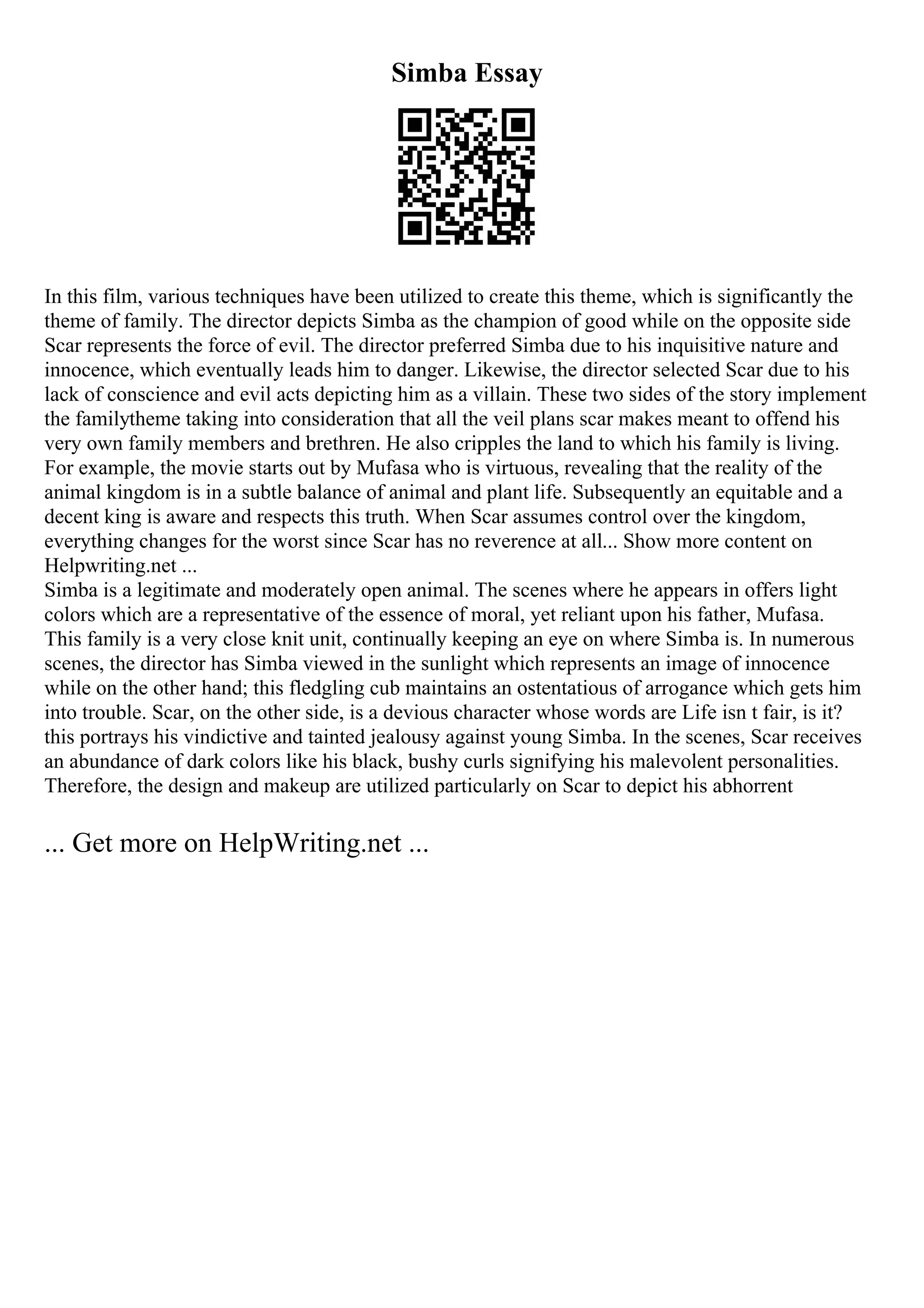 Simba Essay
In this film, various techniques have been utilized to create this theme, which is significantly the
theme of family. The director depicts Simba as the champion of good while on the opposite side
Scar represents the force of evil. The director preferred Simba due to his inquisitive nature and
innocence, which eventually leads him to danger. Likewise, the director selected Scar due to his
lack of conscience and evil acts depicting him as a villain. These two sides of the story implement
the familytheme taking into consideration that all the veil plans scar makes meant to offend his
very own family members and brethren. He also cripples the land to which his family is living.
For example, the movie starts out by Mufasa who is virtuous, revealing that the reality of the
animal kingdom is in a subtle balance of animal and plant life. Subsequently an equitable and a
decent king is aware and respects this truth. When Scar assumes control over the kingdom,
everything changes for the worst since Scar has no reverence at all... Show more content on
Helpwriting.net ...
Simba is a legitimate and moderately open animal. The scenes where he appears in offers light
colors which are a representative of the essence of moral, yet reliant upon his father, Mufasa.
This family is a very close knit unit, continually keeping an eye on where Simba is. In numerous
scenes, the director has Simba viewed in the sunlight which represents an image of innocence
while on the other hand; this fledgling cub maintains an ostentatious of arrogance which gets him
into trouble. Scar, on the other side, is a devious character whose words are Life isn t fair, is it?
this portrays his vindictive and tainted jealousy against young Simba. In the scenes, Scar receives
an abundance of dark colors like his black, bushy curls signifying his malevolent personalities.
Therefore, the design and makeup are utilized particularly on Scar to depict his abhorrent
... Get more on HelpWriting.net ...
 