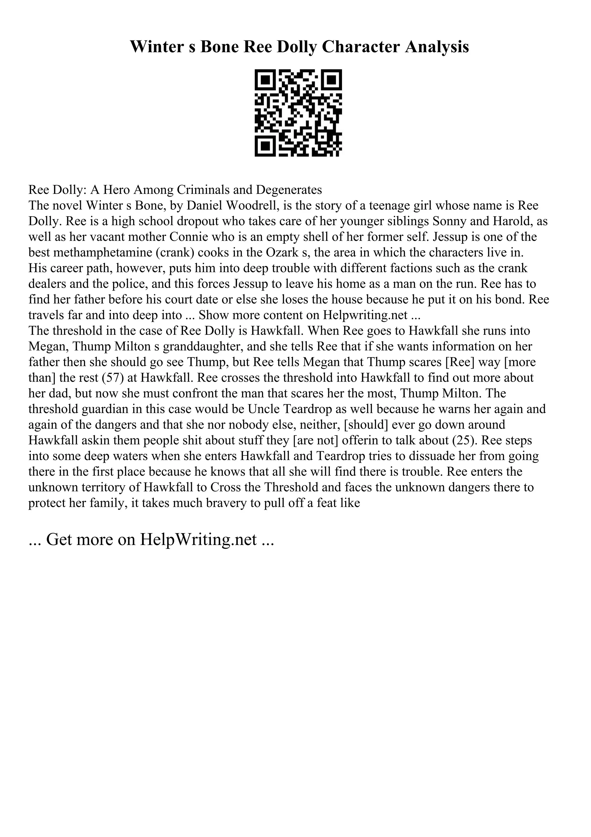 Winter s Bone Ree Dolly Character Analysis
Ree Dolly: A Hero Among Criminals and Degenerates
The novel Winter s Bone, by Daniel Woodrell, is the story of a teenage girl whose name is Ree
Dolly. Ree is a high school dropout who takes care of her younger siblings Sonny and Harold, as
well as her vacant mother Connie who is an empty shell of her former self. Jessup is one of the
best methamphetamine (crank) cooks in the Ozark s, the area in which the characters live in.
His career path, however, puts him into deep trouble with different factions such as the crank
dealers and the police, and this forces Jessup to leave his home as a man on the run. Ree has to
find her father before his court date or else she loses the house because he put it on his bond. Ree
travels far and into deep into ... Show more content on Helpwriting.net ...
The threshold in the case of Ree Dolly is Hawkfall. When Ree goes to Hawkfall she runs into
Megan, Thump Milton s granddaughter, and she tells Ree that if she wants information on her
father then she should go see Thump, but Ree tells Megan that Thump scares [Ree] way [more
than] the rest (57) at Hawkfall. Ree crosses the threshold into Hawkfall to find out more about
her dad, but now she must confront the man that scares her the most, Thump Milton. The
threshold guardian in this case would be Uncle Teardrop as well because he warns her again and
again of the dangers and that she nor nobody else, neither, [should] ever go down around
Hawkfall askin them people shit about stuff they [are not] offerin to talk about (25). Ree steps
into some deep waters when she enters Hawkfall and Teardrop tries to dissuade her from going
there in the first place because he knows that all she will find there is trouble. Ree enters the
unknown territory of Hawkfall to Cross the Threshold and faces the unknown dangers there to
protect her family, it takes much bravery to pull off a feat like
... Get more on HelpWriting.net ...
 