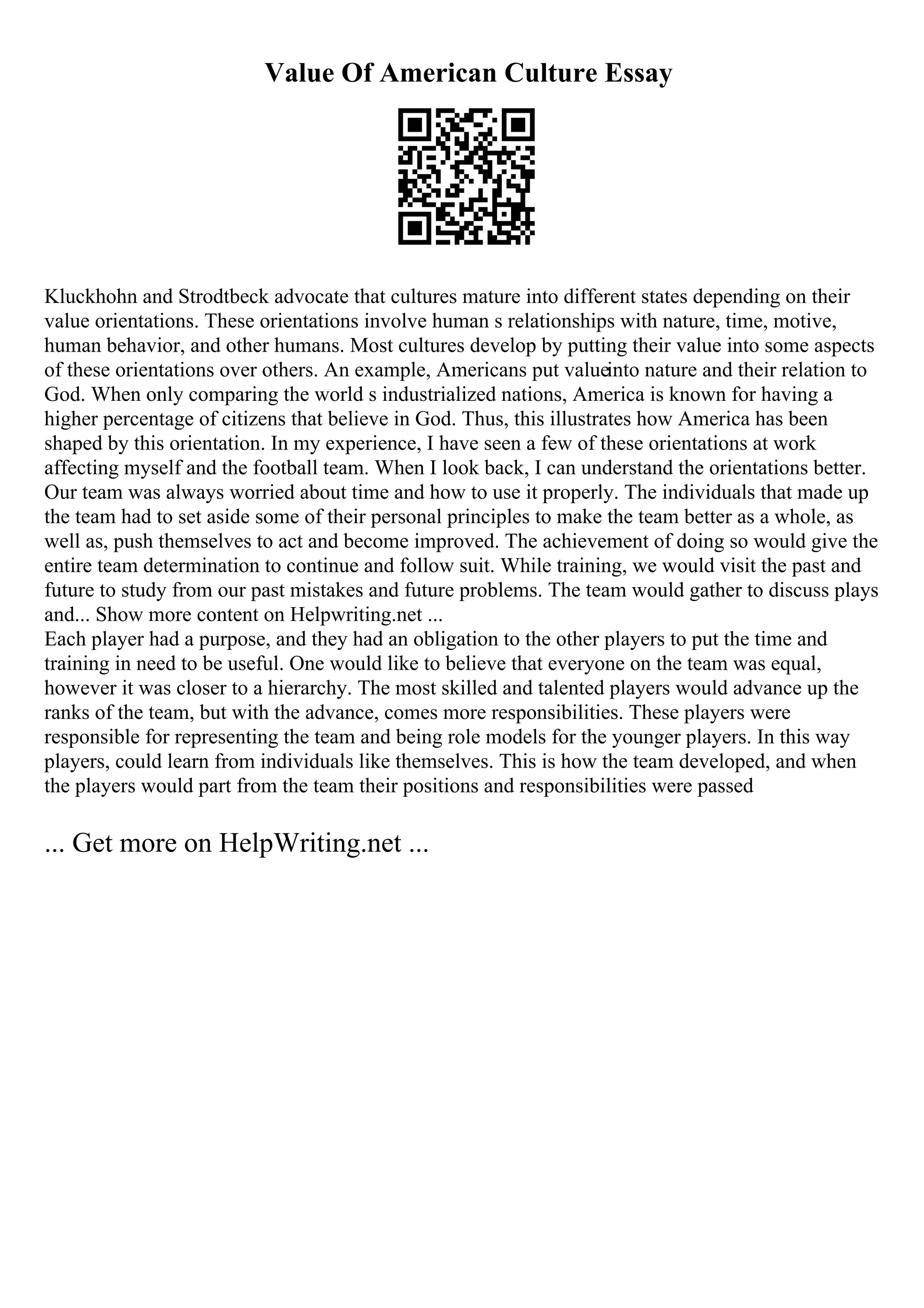 Value Of American Culture Essay
Kluckhohn and Strodtbeck advocate that cultures mature into different states depending on their
value orientations. These orientations involve human s relationships with nature, time, motive,
human behavior, and other humans. Most cultures develop by putting their value into some aspects
of these orientations over others. An example, Americans put valueinto nature and their relation to
God. When only comparing the world s industrialized nations, America is known for having a
higher percentage of citizens that believe in God. Thus, this illustrates how America has been
shaped by this orientation. In my experience, I have seen a few of these orientations at work
affecting myself and the football team. When I look back, I can understand the orientations better.
Our team was always worried about time and how to use it properly. The individuals that made up
the team had to set aside some of their personal principles to make the team better as a whole, as
well as, push themselves to act and become improved. The achievement of doing so would give the
entire team determination to continue and follow suit. While training, we would visit the past and
future to study from our past mistakes and future problems. The team would gather to discuss plays
and... Show more content on Helpwriting.net ...
Each player had a purpose, and they had an obligation to the other players to put the time and
training in need to be useful. One would like to believe that everyone on the team was equal,
however it was closer to a hierarchy. The most skilled and talented players would advance up the
ranks of the team, but with the advance, comes more responsibilities. These players were
responsible for representing the team and being role models for the younger players. In this way
players, could learn from individuals like themselves. This is how the team developed, and when
the players would part from the team their positions and responsibilities were passed
... Get more on HelpWriting.net ...
 