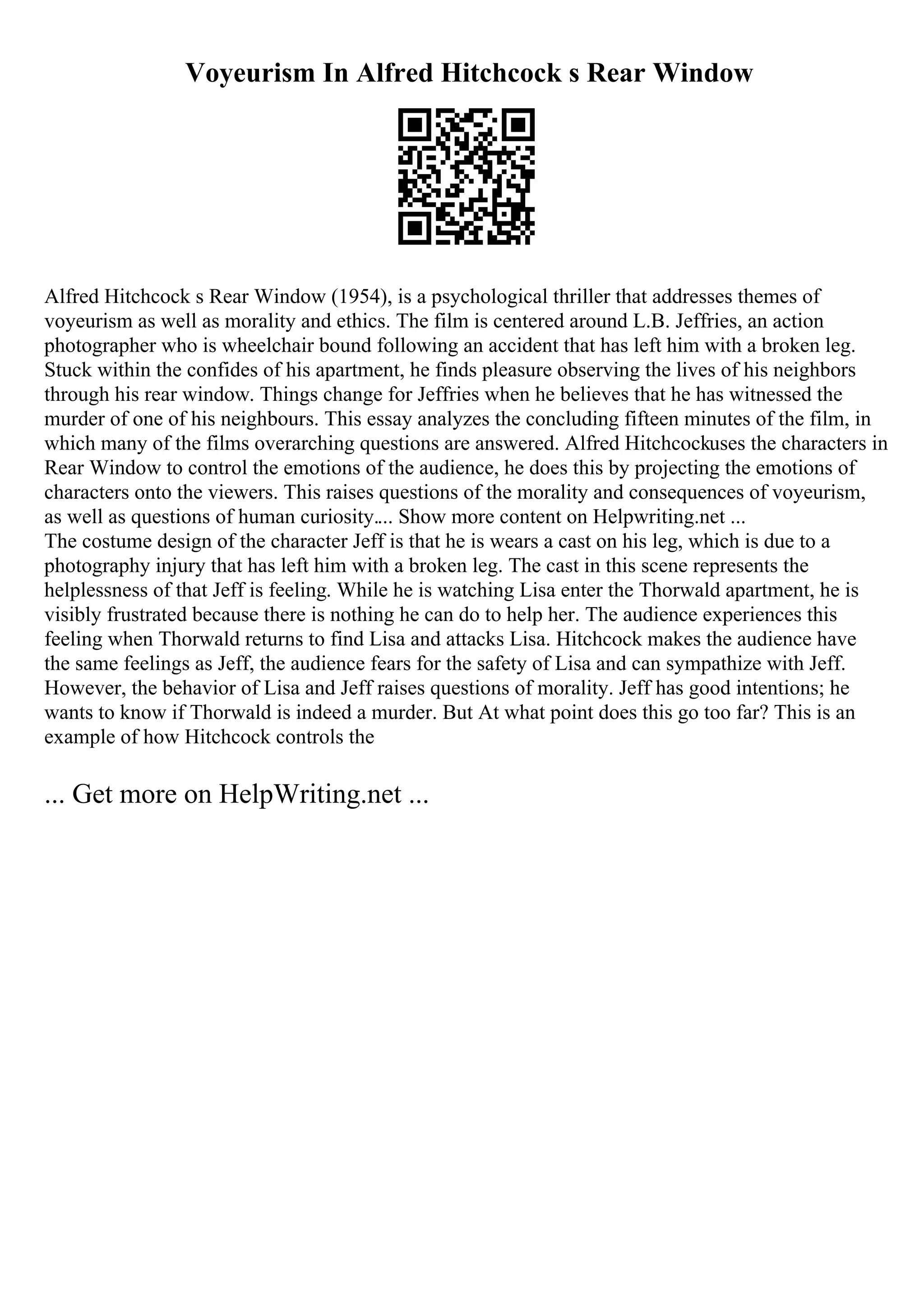 Voyeurism In Alfred Hitchcock s Rear Window
Alfred Hitchcock s Rear Window (1954), is a psychological thriller that addresses themes of
voyeurism as well as morality and ethics. The film is centered around L.B. Jeffries, an action
photographer who is wheelchair bound following an accident that has left him with a broken leg.
Stuck within the confides of his apartment, he finds pleasure observing the lives of his neighbors
through his rear window. Things change for Jeffries when he believes that he has witnessed the
murder of one of his neighbours. This essay analyzes the concluding fifteen minutes of the film, in
which many of the films overarching questions are answered. Alfred Hitchcockuses the characters in
Rear Window to control the emotions of the audience, he does this by projecting the emotions of
characters onto the viewers. This raises questions of the morality and consequences of voyeurism,
as well as questions of human curiosity.... Show more content on Helpwriting.net ...
The costume design of the character Jeff is that he is wears a cast on his leg, which is due to a
photography injury that has left him with a broken leg. The cast in this scene represents the
helplessness of that Jeff is feeling. While he is watching Lisa enter the Thorwald apartment, he is
visibly frustrated because there is nothing he can do to help her. The audience experiences this
feeling when Thorwald returns to find Lisa and attacks Lisa. Hitchcock makes the audience have
the same feelings as Jeff, the audience fears for the safety of Lisa and can sympathize with Jeff.
However, the behavior of Lisa and Jeff raises questions of morality. Jeff has good intentions; he
wants to know if Thorwald is indeed a murder. But At what point does this go too far? This is an
example of how Hitchcock controls the
... Get more on HelpWriting.net ...
 