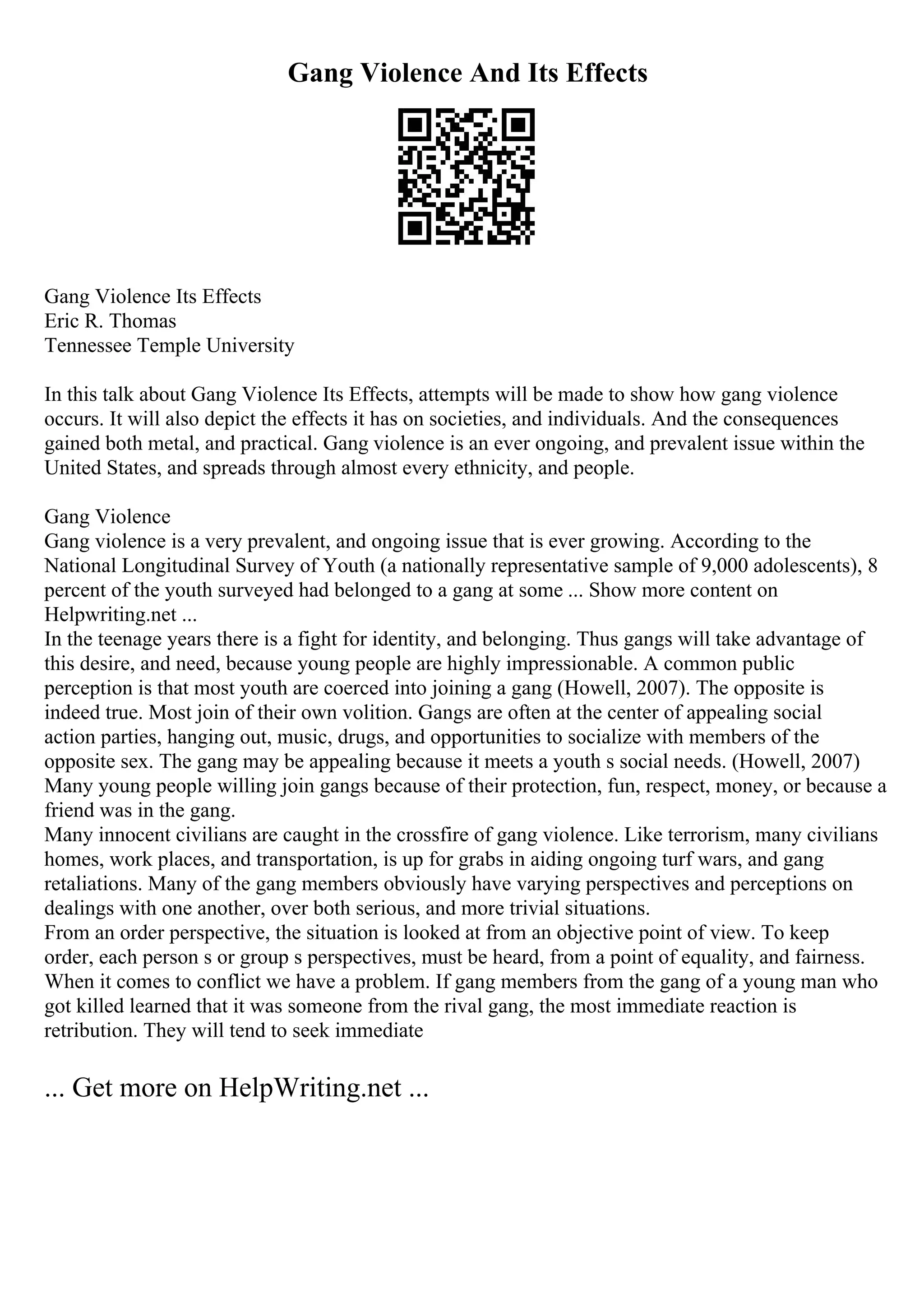 Gang Violence And Its Effects
Gang Violence Its Effects
Eric R. Thomas
Tennessee Temple University
In this talk about Gang Violence Its Effects, attempts will be made to show how gang violence
occurs. It will also depict the effects it has on societies, and individuals. And the consequences
gained both metal, and practical. Gang violence is an ever ongoing, and prevalent issue within the
United States, and spreads through almost every ethnicity, and people.
Gang Violence
Gang violence is a very prevalent, and ongoing issue that is ever growing. According to the
National Longitudinal Survey of Youth (a nationally representative sample of 9,000 adolescents), 8
percent of the youth surveyed had belonged to a gang at some ... Show more content on
Helpwriting.net ...
In the teenage years there is a fight for identity, and belonging. Thus gangs will take advantage of
this desire, and need, because young people are highly impressionable. A common public
perception is that most youth are coerced into joining a gang (Howell, 2007). The opposite is
indeed true. Most join of their own volition. Gangs are often at the center of appealing social
action parties, hanging out, music, drugs, and opportunities to socialize with members of the
opposite sex. The gang may be appealing because it meets a youth s social needs. (Howell, 2007)
Many young people willing join gangs because of their protection, fun, respect, money, or because a
friend was in the gang.
Many innocent civilians are caught in the crossfire of gang violence. Like terrorism, many civilians
homes, work places, and transportation, is up for grabs in aiding ongoing turf wars, and gang
retaliations. Many of the gang members obviously have varying perspectives and perceptions on
dealings with one another, over both serious, and more trivial situations.
From an order perspective, the situation is looked at from an objective point of view. To keep
order, each person s or group s perspectives, must be heard, from a point of equality, and fairness.
When it comes to conflict we have a problem. If gang members from the gang of a young man who
got killed learned that it was someone from the rival gang, the most immediate reaction is
retribution. They will tend to seek immediate
... Get more on HelpWriting.net ...
 