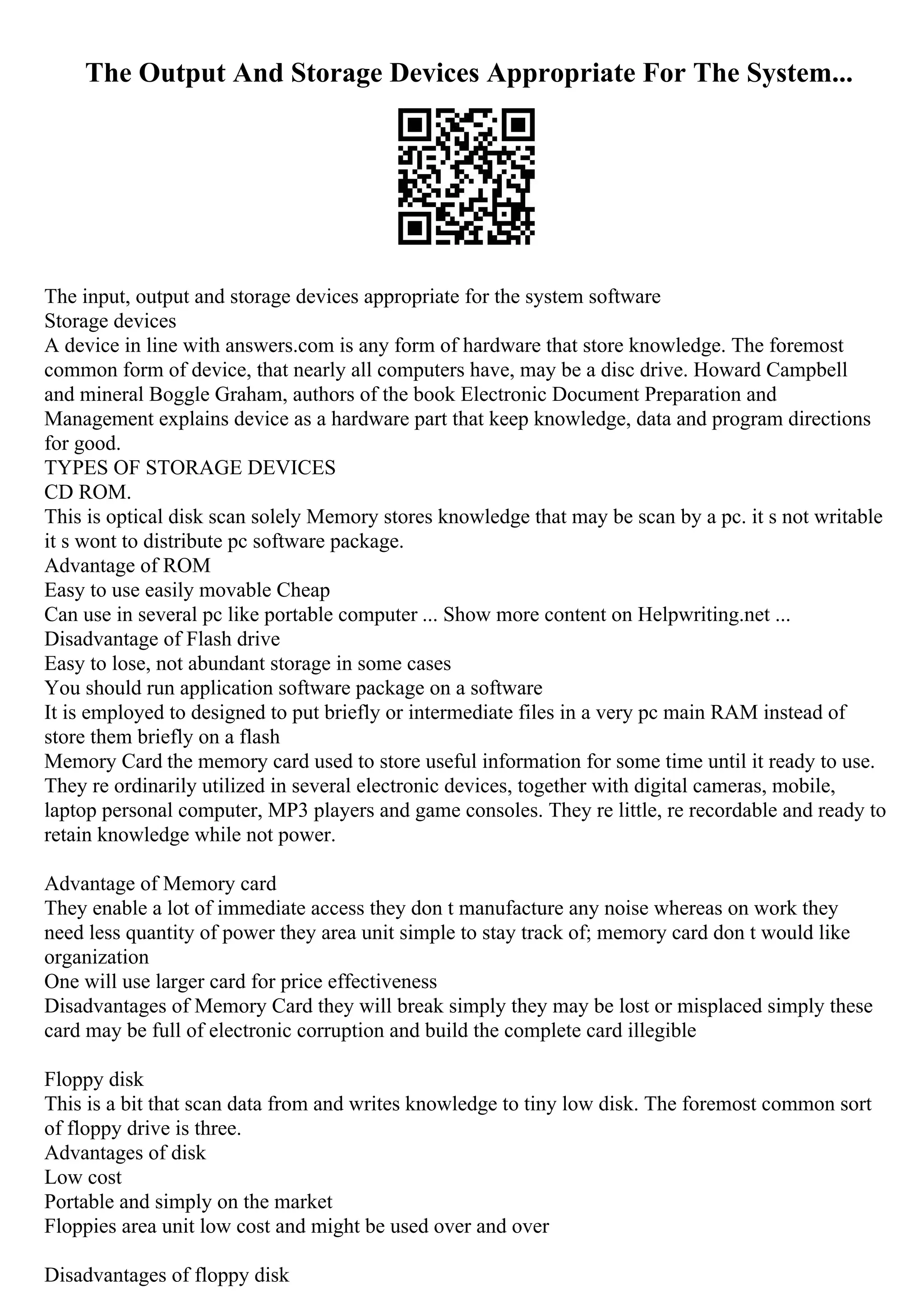 The Output And Storage Devices Appropriate For The System...
The input, output and storage devices appropriate for the system software
Storage devices
A device in line with answers.com is any form of hardware that store knowledge. The foremost
common form of device, that nearly all computers have, may be a disc drive. Howard Campbell
and mineral Boggle Graham, authors of the book Electronic Document Preparation and
Management explains device as a hardware part that keep knowledge, data and program directions
for good.
TYPES OF STORAGE DEVICES
CD ROM.
This is optical disk scan solely Memory stores knowledge that may be scan by a pc. it s not writable
it s wont to distribute pc software package.
Advantage of ROM
Easy to use easily movable Cheap
Can use in several pc like portable computer ... Show more content on Helpwriting.net ...
Disadvantage of Flash drive
Easy to lose, not abundant storage in some cases
You should run application software package on a software
It is employed to designed to put briefly or intermediate files in a very pc main RAM instead of
store them briefly on a flash
Memory Card the memory card used to store useful information for some time until it ready to use.
They re ordinarily utilized in several electronic devices, together with digital cameras, mobile,
laptop personal computer, MP3 players and game consoles. They re little, re recordable and ready to
retain knowledge while not power.
Advantage of Memory card
They enable a lot of immediate access they don t manufacture any noise whereas on work they
need less quantity of power they area unit simple to stay track of; memory card don t would like
organization
One will use larger card for price effectiveness
Disadvantages of Memory Card they will break simply they may be lost or misplaced simply these
card may be full of electronic corruption and build the complete card illegible
Floppy disk
This is a bit that scan data from and writes knowledge to tiny low disk. The foremost common sort
of floppy drive is three.
Advantages of disk
Low cost
Portable and simply on the market
Floppies area unit low cost and might be used over and over
Disadvantages of floppy disk
 