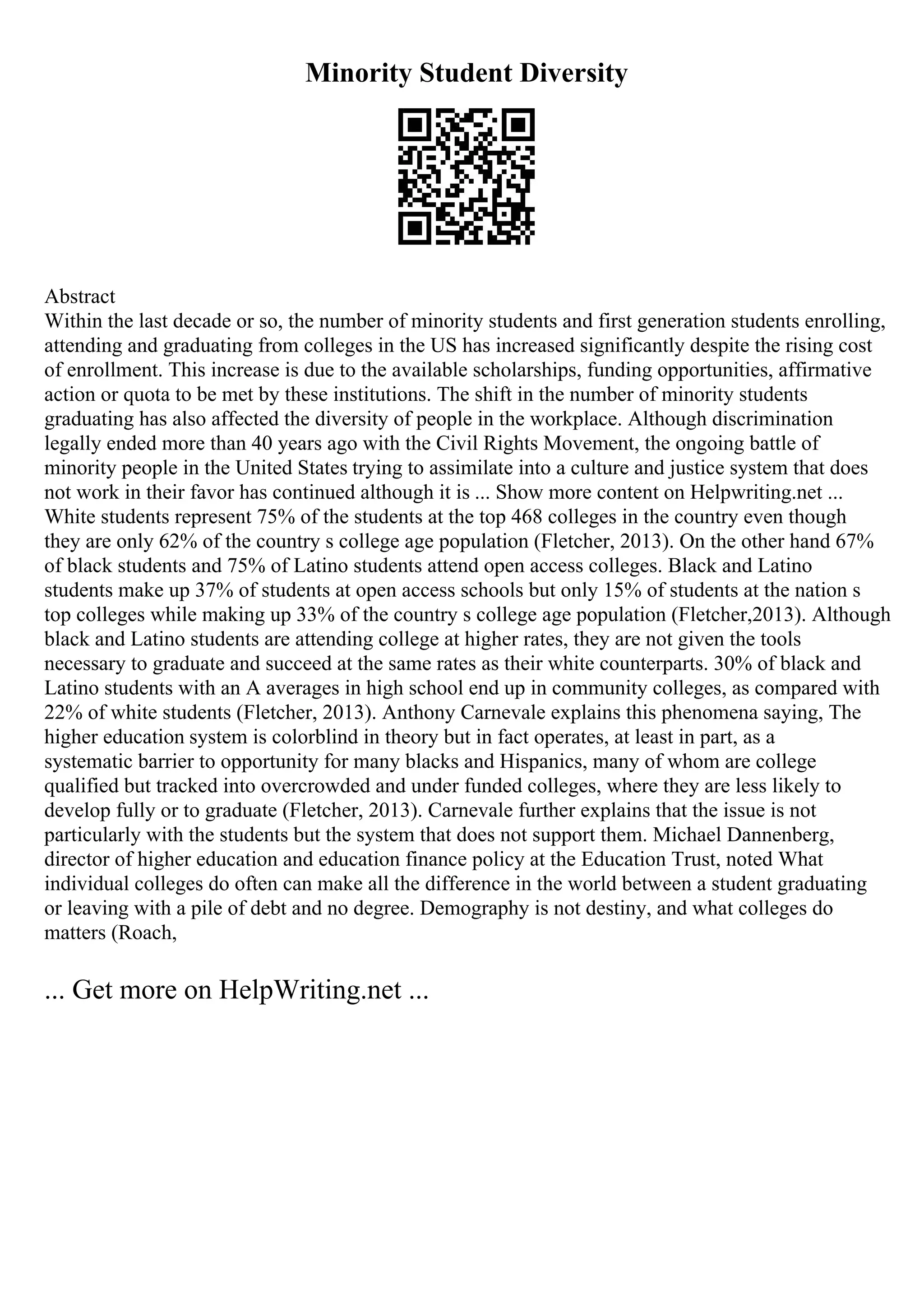 Minority Student Diversity
Abstract
Within the last decade or so, the number of minority students and first generation students enrolling,
attending and graduating from colleges in the US has increased significantly despite the rising cost
of enrollment. This increase is due to the available scholarships, funding opportunities, affirmative
action or quota to be met by these institutions. The shift in the number of minority students
graduating has also affected the diversity of people in the workplace. Although discrimination
legally ended more than 40 years ago with the Civil Rights Movement, the ongoing battle of
minority people in the United States trying to assimilate into a culture and justice system that does
not work in their favor has continued although it is ... Show more content on Helpwriting.net ...
White students represent 75% of the students at the top 468 colleges in the country even though
they are only 62% of the country s college age population (Fletcher, 2013). On the other hand 67%
of black students and 75% of Latino students attend open access colleges. Black and Latino
students make up 37% of students at open access schools but only 15% of students at the nation s
top colleges while making up 33% of the country s college age population (Fletcher,2013). Although
black and Latino students are attending college at higher rates, they are not given the tools
necessary to graduate and succeed at the same rates as their white counterparts. 30% of black and
Latino students with an A averages in high school end up in community colleges, as compared with
22% of white students (Fletcher, 2013). Anthony Carnevale explains this phenomena saying, The
higher education system is colorblind in theory but in fact operates, at least in part, as a
systematic barrier to opportunity for many blacks and Hispanics, many of whom are college
qualified but tracked into overcrowded and under funded colleges, where they are less likely to
develop fully or to graduate (Fletcher, 2013). Carnevale further explains that the issue is not
particularly with the students but the system that does not support them. Michael Dannenberg,
director of higher education and education finance policy at the Education Trust, noted What
individual colleges do often can make all the difference in the world between a student graduating
or leaving with a pile of debt and no degree. Demography is not destiny, and what colleges do
matters (Roach,
... Get more on HelpWriting.net ...
 
