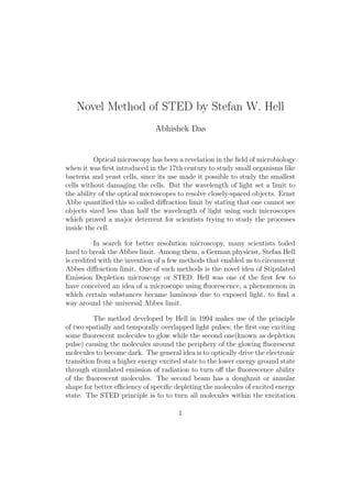 Novel Method of STED by Stefan W. Hell
Abhishek Das
Optical microscopy has been a revelation in the ﬁeld of microbiology
when it was ﬁrst introduced in the 17th century to study small organisms like
bacteria and yeast cells, since its use made it possible to study the smallest
cells without damaging the cells. But the wavelength of light set a limit to
the ability of the optical microscopes to resolve closely-spaced objects. Ernst
Abbe quantiﬁed this so called diﬀraction limit by stating that one cannot see
objects sized less than half the wavelength of light using such microscopes
which proved a major deterrent for scientists trying to study the processes
inside the cell.
In search for better resolution microscopy, many scientists toiled
hard to break the Abbes limit. Among them, a German physicist, Stefan Hell
is credited with the invention of a few methods that enabled us to circumvent
Abbes diﬀraction limit. One of such methods is the novel idea of Stipulated
Emission Depletion microscopy or STED. Hell was one of the ﬁrst few to
have conceived an idea of a microscope using ﬂuorescence, a phenomenon in
which certain substances became luminous due to exposed light, to ﬁnd a
way around the universal Abbes limit.
The method developed by Hell in 1994 makes use of the principle
of two spatially and temporally overlapped light pulses; the ﬁrst one exciting
some ﬂuorescent molecules to glow while the second one(known as depletion
pulse) causing the molecules around the periphery of the glowing ﬂuorescent
molecules to become dark. The general idea is to optically drive the electronic
transition from a higher energy excited state to the lower energy ground state
through stimulated emission of radiation to turn oﬀ the ﬂuorescence ability
of the ﬂuorescent molecules. The second beam has a doughnut or annular
shape for better eﬃciency of speciﬁc depleting the molecules of excited energy
state. The STED principle is to to turn all molecules within the excitation
1
 