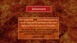 Jahannam
Islam teaches that Hell is a real place prepared by
God for those who do not believe in Him, rebel
against His laws, and reject His messengers.
"Our Lord! Surely, whom You admit to the
indeed You have disgraced him, and never will
the wrongdoers find any helpers."
(Quran 3:192)
 