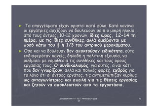 ΔΙΑΘΕΜΑΤΙΚΗ Γ΄4 - 4ο Γ. ΗΡΑΚΛΕΙΟΥ 2006 - 
07 
10 
► ΤΤαα εεππααγγγγέέλλμμαατταα εείίχχαανν οορριισσττεείί κκααττάά φφύύλλοο.. ΚΚααττάά κκααννόόνναα 
οοιι εερργγάάττρριιεεςς ααρρχχίίζζοουυνν νναα δδοουυλλεεύύοουυνν σσεε ππιιοο μμιικκρρήή ηηλλιικκίίαα 
ααππόό ττοουυςς άάννττρρεεςς,, 1100--1122 χχρροοννώώνν,, ίίδδιιεεςς ώώρρεεςς,, 1122--1144 ττηη 
ηημμέέρραα,, μμεε ττιιςς ίίδδιιεεςς σσυυννθθήήκκεεςς,, ααλλλλάά ααμμεείίββοοννττααιι μμεε 
πποοσσόό κκάάττωω ττοουυ ½ ήή 11//33 ττοουυ ααννττρριικκοούύ μμεερροοκκάάμμααττοουυ.. 
► ΌΌσσοο κκααιι νναα δδοούύλλεευυαανν δδεενν ααπποοκκττοούύσσαανν εειιδδιικκόόττηητταα,, οούύττεε 
εεννδδιιααφφεερρόότταανν κκααννεείίςς,, δδηηλλααδδήή ηη πποολλιιττιικκήή εεξξοουυσσίίαα,, νναα 
ρρυυθθμμίίσσεειι μμεε ννοομμοοθθεεσσίίαα ττιιςς σσυυννθθήήκκεεςς κκααιι ττοουυςς όόρροουυςς 
εερργγαασσίίααςς ττοουυςς.. ΟΟ σσυυννδδιικκααλλιισσμμόόςς,, γγιιαα ααυυττέέςς,, εείίννααιι κκάάττιι 
πποουυ δδεενν γγννωωρρίίζζοουυνν,, ααλλλλάά κκααιι πποολλλλέέςς φφοορρέέςς,, εεχχθθρρόόςς γγιιαα 
ττοο λλόόγγοο όόττιι οοιι άάννττρρεεςς εερργγάάττεεςς,, ττιιςς ααννττιιμμεεττώώππιιζζαανν κκυυρρίίωωςς 
ωωςς ααννττααγγωωννίίσσττρριιεεςς κκααιι ααππεειιλλήή γγιιαα ττιιςς θθέέσσεειιςς εερργγαασσίίααςς 
κκααιι ζζηηττοούύνν νναα ααπποοκκλλεειισσττοούύνν ααππόό τταα εερργγοοσσττάάσσιιαα.. 
 