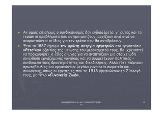 ΔΙΑΘΕΜΑΤΙΚΗ Γ΄4 - 4ο Γ. ΗΡΑΚΛΕΙΟΥ 2006 - 
07 
13 
► ΑΑνν όόμμωωςς εεππιισσήήμμωωςς οο σσυυννδδιικκααλλιισσμμόόςς δδεενν εεννδδιιααφφέέρρεεττααιι γγιι’’ ααυυττέέςς κκααιι τταα 
ττεερράάσσττιιαα ππρροοββλλήήμμαατταα πποουυ ααννττιιμμεεττωωππίίζζοουυνν,, ααρρχχίίζζοουυνν σσιιγγάά σσιιγγάά νναα 
ααννααρρωωττιιοούύννττααιι οοιι ίίδδιιεεςς γγιιαα ττοονν ττρρόόπποο πποουυ θθαα ααννττιιδδρράάσσοουυνν.. 
► ΈΈττσσιι ττοο 11888877 έέχχοουυμμεε ττηηνν ππρρώώττηη ααππεερργγίίαα εερργγααττρριιώώνν σσττοο εερργγοοσσττάάσσιιοο 
«ΡΡεεττσσίίκκαα» εεξξααιιττίίααςς ττηηςς μμεείίωωσσηηςς ττοουυ μμεερροοκκάάμμααττοούύ ττοουυςς.. θθαα χχρρεειιαασσττεείί 
νναα ππρροοχχωωρρήήσσεειι οο 2200οοςς ααιιώώννααςς γγιιαα νναα ααννααππττύύξξοουυνν μμιιαα σσττοοιιχχεειιώώδδηη 
σσυυννεείίδδηησσηη εερργγααζζόόμμεεννηηςς γγυυννααίίκκααςς κκααιι νναα σσυυμμμμεεττέέχχοουυνν πποολλιιττιικκέέςς –– 
σσυυννδδιικκααλλιισσττιικκέέςς δδρραασσττηηρριιόόττηηττεεςς κκααιι δδιιεεκκδδιικκήήσσεειιςς.. ΑΑλλλλάά ττόόττεε ππααίίρρννοουυνν 
ππρρωωττοοββοουυλλίίεεςς κκααιι οορργγααννώώννοουυνν μμεεγγάάλλαα γγυυννααιικκεείίαα σσωωμμααττεείίαα κκααιι 
σσυυλλλλόόγγοουυςς,, όόππωωςς οοιι εερργγάάττρριιεεςς πποουυ ττοο 11991133 οορργγααννώώννοουυνν ττοο ΣΣύύλλλλοογγόό 
ττοουυςς,, μμεε ττίίττλλοο «ΓΓυυννααιικκεείίαα ΖΖωωήή».. 
 