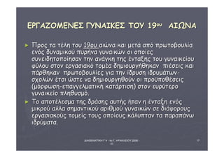 ΕΕΡΡΓΓΑΑΖΖΟΟΜΜΕΕΝΝΕΕΣΣ ΓΓΥΥΝΝΑΑΙΙΚΚΕΕΣΣ ΤΤΟΟΥΥ 1199οουυ ΑΑΙΙΩΩΝΝΑΑ 
ΔΙΑΘΕΜΑΤΙΚΗ Γ΄4 - 4ο Γ. ΗΡΑΚΛΕΙΟΥ 2006 - 
07 
17 
► ΠΠρροοςς τταα ττέέλληη ττοουυ 119οουυ ααιιώώνναα κκααιι μμεεττάά ααππόό ππρρωωττοοββοουυλλίίαα 
εεννόόςς δδυυννααμμιικκοούύ ππυυρρήήνναα γγυυννααιικκώώνν οοιι οοπποοίίεεςς 
σσυυννεειιδδηηττοοπποοίίηησσαανν ττηηνν ααννάάγγκκηη ττηηςς έέννττααξξηηςς ττοουυ γγυυννααιικκεείίοουυ 
φφύύλλοουυ σσττοονν εερργγαασσιιαακκόό ττοομμέέαα δδηημμιιοουυρργγήήθθηηκκαανν ππιιέέσσεειιςς κκααιι 
ππάάρρθθηηκκαανν ππρρωωττοοββοουυλλίίεεςς γγιιαα ττηηνν ίίδδρρυυσσηη ιιδδρρυυμμάάττωωνν-- 
σσχχοολλώώνν έέττσσιι ώώσσττεε νναα δδηημμιιοουυρργγηηθθοούύνν οοιι ππρροοϋϋπποοθθέέσσεειιςς 
((μμόόρρφφωωσσηη--εεππααγγγγεελλμμααττιικκήή κκααττάάρρττιισσηη)) σσττοονν εευυρρύύττεερροο 
γγυυννααιικκεείίοο ππλληηθθυυσσμμόό.. 
► ΤΤοο ααπποοττέέλλεεσσμμαα ττηηςς δδρράάσσηηςς ααυυττήήςς ήήτταανν ηη έέννττααξξηη εεννόόςς 
μμιικκρροούύ ααλλλλαα σσηημμααννττιικκοούύ ααρριιθθμμοούύ γγυυννααιικκώώνν σσεε δδιιάάφφοορροουυςς 
εερργγαασσιιαακκοούύςς ττοομμεείίςς ττοουυςς οοπποοίίοουυςς κκάάλλυυππτταανν τταα ππααρρααππάάννωω 
ιιδδρρύύμμαατταα.. 
 
