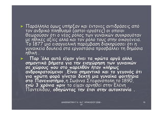 ΔΙΑΘΕΜΑΤΙΚΗ Γ΄4 - 4ο Γ. ΗΡΑΚΛΕΙΟΥ 2006 - 
07 
19 
► ΠΠααρράάλλλληηλλαα όόμμωωςς υυππήήρρξξαανν κκααιι έέννττοοννεεςς ααννττιιδδρράάσσεειιςς ααππόό 
ττοονν ααννδδρριικκόό ππλληηθθυυσσμμόό ((αασσττοοίί--εερργγάάττεεςς)) οοιι οοπποοίίοοιι 
θθεεωωρροούύσσαανν όόττιι οο ννέέοοςς ρρόόλλοοςς ττωωνν γγυυννααιικκώώνν σσυυγγκκρροουυόότταανν 
μμεε ηηθθιικκέέςς ααξξίίεεςς ααλλλλάά κκααιι ττοονν ρρόόλλοο ττοουυςς σσττηηνν οοιικκοογγέέννεειιαα.. 
ΤΤοο 11887777 μμιιαα εειισσααγγγγεελλιικκήή ππααρρέέμμββαασσηη δδιιαακκηηρρύύσσσσεειι όόττιι ηη 
γγυυννααιικκεείίαα δδοουυλλεειιάά σστταα εερργγοοσσττάάσσιιαα ππρροοσσββάάλλλλεειι ττηη δδηημμόόσσιιαα 
ηηθθιικκήή .. 
► ΠΠααρρ ’’όόλλαα ααυυττάά εείίχχαανν γγίίννεειι τταα ππρρώώτταα ααρργγάά ααλλλλαα 
σσηημμααννττιικκάά ββήήμμαατταα γγιιαα ττηηνν εειισσχχώώρρηησσηη ττωωνν γγυυννααιικκώώνν 
σσεε χχώώρροουυςς πποουυ σσττοο ππααρρεελλθθόόνν ήήτταανν ππλλήήρρωωςς 
ααννδδρροοκκρρααττοούύμμεεννοοιι ..ΕΕίίννααιι σσηημμααννττιικκόό κκααιι ττοο γγεεγγοοννόόςς όόττιι 
γγιιαα ππρρώώττηη φφοορράά γγίίννεεττααιι δδεεκκττήή μμιιαα γγυυννααίίκκαα φφοοιιττήήττρριιαα 
σσττοο ΠΠααννεεππιισσττήήμμιιοο,,ηη ΙΙωωάάνννναα ΣΣττεεφφααννόόπποολληη ττοο 1188900,, 
εεννώώ 33 χχρρόόννιιαα ππρριινν ττοο εείίχχαανν ααρρννηηθθεείί σσττηηνν ΕΕλλέέννηη 
ΠΠααννττεελλίίδδοουυ,, οοδδηηγγώώννττααςς ττηηνν έέττσσιι σσττηηνν ααυυττοοκκττοοννίίαα .. 
 