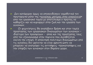 ΔΙΑΘΕΜΑΤΙΚΗ Γ΄4 - 4ο Γ. ΗΡΑΚΛΕΙΟΥ 2006 - 
07 
20 
► ΔΔεενν κκααττάάφφεερραανν όόμμωωςς νναα ααπποοσσυυννδδέέσσοουυνν ννοομμοοθθεεττιικκάά ττοονν 
ππρρωωττααρρχχιικκόό ρρόόλλοο ττηηςς «γγυυννααίίκκααςς μμηηττέέρρααςς σσττηηνν οοιικκοογγέέννεειιαα» 
ααππόό ττοονν εερργγαασσιιαακκόό ττοομμέέαα μμεε ααπποοττέέλλεεσσμμαα οο ππρρώώττοοςς νναα 
κκααθθοορρίίζζεειι κκααιι νναα κκυυρριιααρρχχεείί σσττηηνν ζζωωήή κκααιι ττηηνν εερργγαασσίίαα ττωωνν 
γγυυννααιικκώώνν.. 
► ΟΟιι φφεεμμιιννίίσσττρριιεεςς θθαα ααννααλλάάββοουυνν δδρράάσσηη κκααιι σσττοονν ττοομμέέαα 
ππρροοσστταασσίίααςς ττωωνν εερργγαασσιιαακκώώνν δδιικκααιιωωμμάάττωωνν ττωωνν γγυυννααιικκώώνν –– 
ιιδδιιααίίττεερραα ττωωνν ππρροοσσφφύύγγωωνν -- ααλλλλαα κκααιι ττηηςς ππρροοσστταασσίίααςς ττοουυςς 
ααππόό ττοονν εεξξααννααγγκκαασσμμόό σσττηηνν πποορρννεείίαα πποουυ σσυυννηηθθιιζζόότταανν 
εεκκεείίννηη ττηηνν εεπποοχχήή.. ΗΗ ααππόόκκττηησσηη πποολλιιττιικκώώνν δδιικκααιιωωμμάάττωωνν ααππόό 
ττιιςς γγυυννααίίκκεεςς δδεενν φφααίίννεεττααιι νναα εείίννααιι ααρρκκεεττήή ώώσσττεε νναα 
μμπποορρέέσσεειι νναα ααννααττρρέέψψεειι ττιιςς ααννττιιλλήήψψεειιςς ––ππρροοκκααττααλλήήψψεειιςς γγιιαα 
ττηηνν ύύππααρρξξηη ττωωνν γγυυννααιικκώώνν σσττοονν δδηημμόόσσιιοο χχώώρροο.. 
 