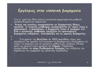 ΔΙΑΘΕΜΑΤΙΚΗ Γ΄4 - 4ο Γ. ΗΡΑΚΛΕΙΟΥ 2006 - 
07 
22 
ΕΕρργγάάττρριιεεςς σσττηηνν εελλλληηννιικκήή ββιιοομμηηχχααννίίαα 
► ΣΣττοο αα΄΄ μμιισσόό ττοουυ 2200οουυ ααιιώώνναα ηη γγυυννααιικκεείίαα σσυυμμμμεεττοοχχήή σσττηη μμιισσθθωωττήή 
εερργγαασσίίαα δδιιεευυρρύύννεεττααιι σσηημμααννττιικκάά.. 
► ΆΆννττρρεεςς κκααιι γγυυννααίίκκεεςς ααππαασσχχοολλοούύννττααιι σσεε δδιιααφφοορρεεττιικκέέςς θθέέσσεειιςς 
εερργγαασσίίααςς.. ΟΟ ααννττρριικκόόςς ππλληηθθυυσσμμόόςς ααππαασσχχοολλοούύνντταανν σσεε ττοομμεείίςς όόππωωςς ηη 
μμηηχχααννοουυρργγίίαα,, ηη ββυυρρσσοοδδεεψψίίαα,, ηη ββιιοομμηηχχααννίίαα ξξύύλλοουυ && ττρροοφφίίμμωωνν κκττλλ.. 
ΕΕννώώ οο γγυυννααιικκεείίοοςς ππλληηθθυυσσμμόόςς εερργγααζζόότταανν σσεε υυφφααννττοουυρργγεείίαα,, 
ββιιοομμηηχχααννίίεεςς εεννδδυυμμάάττωωνν,, κκααππννοομμάάγγααζζαα κκααιι σσεε χχηημμιικκέέςς ββιιοομμηηχχααννίίεεςς.. 
►
► ΣΣτταα χχρρόόννιιαα ττοουυ ΒΒεεννιιζζέέλλοουυ ττοο 11991122 ψψηηφφίίσσθθηηκκεε ννόόμμοοςς πποουυ 
ααππααγγόόρρεευυεε ττηηνν εερργγαασσίίαα ττωωνν γγυυννααιικκώώνν σσεε ββιιοομμηηχχααννιικκέέςς εεππιιχχεειιρρήήσσεειιςς ττηη 
ννύύχχτταα,, ττιιςς ΚΚυυρριιαακκέέςς κκααιι σσεε οορριισσμμέέννεεςς ααννθθυυγγιιεειιννέέςς εερργγαασσίίεεςς.. ΕΕππίίσσηηςς 
όόρριιζζεε ωωςς ααννώώττααττοο όόρριιοο εερργγαασσίίααςς ττοο 1100άάωωρροο.. ΠΠααρράάλλλληηλλαα 
σσυυγγκκρροοττήήθθηηκκεε ττοο σσώώμμαα ΕΕππιιθθεεωωρρηηττώώνν ΕΕρργγαασσίίααςς πποουυ εεππέέββλλεεππεε ττηηνν 
ττήήρρηησσηη κκααιι ττηηνν εεφφααρρμμοογγήή ττηηςς εερργγααττιικκήήςς ννοομμοοθθεεσσίίααςς.. 
 