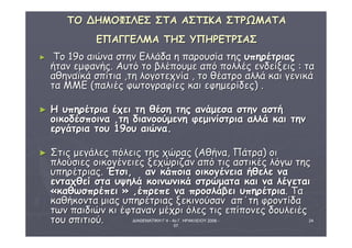 ΔΙΑΘΕΜΑΤΙΚΗ Γ΄4 - 4ο Γ. ΗΡΑΚΛΕΙΟΥ 2006 - 
07 
24 
ΤΤΟΟ ΔΔΗΗΜΜΟΟΦΦΙΙΛΛΕΕΣΣ ΣΣΤΤΑΑ ΑΑΣΣΤΤΙΙΚΚΑΑ ΣΣΤΤΡΡΩΩΜΜΑΑΤΤΑΑ 
ΕΕΠΠΑΑΓΓΓΓΕΕΛΛΜΜΑΑ ΤΤΗΗΣΣ ΥΥΠΠΗΗΡΡΕΕΤΤΡΡΙΙΑΑΣΣ 
► ΤΤοο 119οο ααιιώώνναα σσττηηνν ΕΕλλλλάάδδαα ηη ππααρροουυσσίίαα ττηηςς υυππηηρρέέττρριιααςς 
ήήτταανν εεμμφφααννήήςς.. ΑΑυυττόό ττοο ββλλέέπποουυμμεε ααππόό πποολλλλέέςς εεννδδεείίξξεειιςς :: τταα 
ααθθηηννααϊϊκκάά σσππίίττιιαα ,,ττηη λλοογγοοττεεχχννίίαα ,, ττοο θθέέααττρροο ααλλλλάά κκααιι γγεεννιικκάά 
τταα ΜΜΜΜΕΕ ((ππααλλιιέέςς φφωωττοογγρρααφφίίεεςς κκααιι εεφφηημμεερρίίδδεεςς)) .. 
► ΗΗ υυππηηρρέέττρριιαα έέχχεειι ττηη θθέέσσηη ττηηςς ααννάάμμεεσσαα σσττηηνν αασσττήή 
οοιικκοοδδέέσσπποοιινναα ,,ττηη δδιιααννοοοούύμμεεννηη φφεεμμιιννίίσσττρριιαα ααλλλλάά κκααιι ττηηνν 
εερργγάάττρριιαα ττοουυ 1199οουυ ααιιώώνναα.. 
► ΣΣττιιςς μμεεγγάάλλεεςς ππόόλλεειιςς ττηηςς χχώώρρααςς ((ΑΑθθήήνναα,, ΠΠάάττρραα)) οοιι 
ππλλοούύσσιιεεςς οοιικκοογγέέννεειιεεςς ξξεεχχώώρριιζζαανν ααππόό ττιιςς αασσττιικκέέςς λλόόγγωω ττηηςς 
υυππηηρρέέττρριιααςς.. ΈΈττσσιι,, αανν κκάάπποοιιαα οοιικκοογγέέννεειιαα ήήθθεελλεε νναα 
εεννττααχχθθεείί σστταα υυψψηηλλάά κκοοιιννωωννιικκάά σσττρρώώμμαατταα κκααιι νναα λλέέγγεεττααιι 
«κκααθθωωσσππρρέέππεειι » ,,έέππρρεεππεε νναα ππρροοσσλλάάββεειι υυππηηρρέέττρριιαα.. ΤΤαα 
κκααθθήήκκοονντταα μμιιααςς υυππηηρρέέττρριιααςς ξξεεκκιιννοούύσσαανν ααππ΄΄ττηη φφρροοννττίίδδαα 
ττωωνν ππααιιδδιιώώνν κκιι έέφφτταανναανν μμέέχχρριι όόλλεεςς ττιιςς εεππίίπποοννεεςς δδοουυλλεειιέέςς 
ττοουυ σσππιιττιιοούύ.. 
 