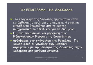 ΔΙΑΘΕΜΑΤΙΚΗ Γ΄4 - 4ο Γ. ΗΡΑΚΛΕΙΟΥ 2006 - 
07 
29 
ΤΤΟΟ ΕΕΠΠΑΑΓΓΓΓΕΕΛΛΜΜΑΑ ΤΤΗΗΣΣ ΔΔΑΑΣΣΚΚΑΑΛΛΑΑΣΣ 
► ΤΤοο εεππάάγγγγεελλμμαα ττηηςς δδαασσκκάάλλααςς εεμμφφααννίίσσττηηκκεε όότταανν 
εεννττάάχχθθηηκκαανν τταα κκοορρίίττσσιιαα σστταα σσχχοολλεείίαα.. ΗΗ σσχχοολλιικκήή 
εεκκππααίίδδεευυσσηη θθεεωωρρήήθθηηκκεε ααππόό ττοο κκρράάττοοςς 
υυπποοχχρρεεωωττιικκήή ττοο 11883344 κκααιι γγιιαα τταα δδύύοο φφύύλλαα.. 
►ΗΗ μμέέσσηη εεκκππααίίδδεευυσσηη κκααιι μμόόρρφφωωσσηη ττωωνν 
δδιιδδαασσκκααλλιισσσσώώνν δδιιεεύύρρυυννεε ττιιςς δδυυννααττόόττηηττεεςς 
►ππρρόόσσββαασσηηςς σσττοο εεππάάγγγγεελλμμαα ττηηςς δδαασσκκάάλλααςς.. ΓΓιιαα 
ππρρώώττηη φφοορράά οοιι γγυυννααίίκκεεςς ττωωνν μμεεσσααίίωωνν 
σσττρρωωμμάάττωωνν μμεε ττηηνν ιιδδιιόόττηητταα ττηηςς ΔΔαασσκκάάλλααςς εείίχχαανν 
ππρρόόσσββαασσηη σσττηη μμιισσθθωωττήή εερργγαασσίίαα.. 
 