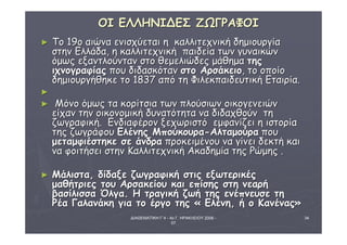 ΔΙΑΘΕΜΑΤΙΚΗ Γ΄4 - 4ο Γ. ΗΡΑΚΛΕΙΟΥ 2006 - 
07 
34 
ΟΟΙΙ ΕΕΛΛΛΛΗΗΝΝΙΙΔΔΕΕΣΣ ΖΖΩΩΓΓΡΡΑΑΦΦΟΟΙΙ 
► ΤΤοο 119οο ααιιώώνναα εεννιισσχχύύεεττααιι ηη κκααλλλλιιττεεχχννιικκήή δδηημμιιοουυρργγίίαα 
σσττηηνν ΕΕλλλλάάδδαα,, ηη κκααλλλλιιττεεχχννιικκήή ππααιιδδεείίαα ττωωνν γγυυννααιικκώώνν 
όόμμωωςς εεξξααννττλλοούύνντταανν σσττοο θθεεμμεελλιιώώδδεεςς μμάάθθηημμαα ττηηςς 
ιιχχννοογγρρααφφίίααςς πποουυ δδιιδδαασσκκόότταανν σσττοο ΑΑρρσσάάκκεειιοο,, ττοο οοπποοίίοο 
δδηημμιιοουυρργγήήθθηηκκεε ττοο 11883377 ααππόό ττηη ΦΦιιλλεεκκππααιιδδεευυττιικκήή ΕΕττααιιρρίίαα.. 
►
► ΜΜόόννοο όόμμωωςς τταα κκοορρίίττσσιιαα ττωωνν ππλλοούύσσιιωωνν οοιικκοογγεεννεειιώώνν 
εείίχχαανν ττηηνν οοιικκοοννοομμιικκήή δδυυννααττόόττηητταα νναα δδιιδδααχχθθοούύνν ττηη 
ζζωωγγρρααφφιικκήή.. ΕΕννδδιιααφφέέρροονν ξξεεχχωωρριισσττόό εεμμφφααννίίζζεειι ηη ιισσττοορρίίαα 
ττηηςς ζζωωγγρράάφφοουυ ΕΕλλέέννηηςς ΜΜπποούύκκοουυρραα--ΑΑλλττααμμοούύρραα πποουυ 
μμεεττααμμφφιιέέσσττηηκκεε σσεε άάννδδρραα ππρροοκκεειιμμέέννοουυ νναα γγίίννεειι δδεεκκττήή κκααιι 
νναα φφοοιιττήήσσεειι σσττηηνν ΚΚααλλλλιιττεεχχννιικκήή ΑΑκκααδδηημμίίαα ττηηςς ΡΡώώμμηηςς .. 
► ΜΜάάλλιισστταα,, δδίίδδααξξεε ζζωωγγρρααφφιικκήή σσττιιςς εεξξωωττεερριικκέέςς 
μμααθθήήττρριιεεςς ττοουυ ΑΑρρσσαακκεείίοουυ κκααιι εεππίίσσηηςς σσττηη ννεεααρρήή 
ββαασσίίλλιισσσσαα ΌΌλλγγαα.. ΗΗ ττρρααγγιικκήή ζζωωήή ττηηςς εεννέέππννεευυσσεε ττηη 
ΡΡέέαα ΓΓααλλααννάάκκηη γγιιαα ττοο έέρργγοο ττηηςς « ΕΕλλέέννηη,, ήή οο ΚΚααννέέννααςς» 
 