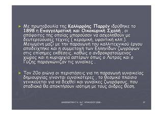ΔΙΑΘΕΜΑΤΙΚΗ Γ΄4 - 4ο Γ. ΗΡΑΚΛΕΙΟΥ 2006 - 
07 
37 
► ΜΜεε ππρρωωττοοββοουυλλίίαα ττηηςς ΚΚααλλλλιιρρρρόόηηςς ΠΠααρρρρέένν ιιδδρρύύθθηηκκεε ττοο 
11889988 ηη ΕΕππααγγγγεελλμμααττιικκήή κκααιι ΟΟιικκοοκκυυρριικκήή ΣΣχχοολλήή ,, οοιι 
ααππόόφφοοιιττεεςς ττηηςς οοπποοίίααςς μμπποορροούύσσαανν νναα αασσχχοολληηθθοούύνν μμεε 
δδεευυττεερρεεύύοουυσσεεςς ττέέχχννεεςς (( κκεερρααμμιικκήή,, υυφφααννττιικκήή κκλλππ..)).. 
ΜΜεειιωωμμέέννηη μμααζζίί μμεε ττηηνν ππααρρααγγωωγγήή ττοουυ κκααλλλλιιττεεχχννιικκοούύ έέρργγοουυ 
ααπποοδδεείίχχττηηκκεε κκααιι ηη σσυυμμμμεεττοοχχήή ττωωνν ΕΕλλλληηννίίδδωωνν ζζωωγγρράάφφωωνν 
σσττιιςς εεππίίσσηημμεεςς εεκκθθέέσσεειιςς,, κκααθθώώςς οο ααννδδρροοκκρρααττοούύμμεεννοοςς 
χχώώρροοςς κκααιι ηη κκυυρριιααρρχχίίαα αασσττέέρρωωνν όόππωωςς οο ΛΛύύττρρααςς κκααιι οο 
ΓΓύύζζηηςς ππααρρααγγκκώώννιιζζαανν ττιιςς γγυυννααίίκκεεςς .. 
► ΤΤοονν 2200οο ααιιώώνναα οοιι ππεερριισσττάάσσεειιςς γγιιαα ττηη ππααρρααγγωωγγήή γγυυννααιικκεείίααςς 
δδηημμιιοουυρργγίίααςς γγίίννοοννττααιι εευυννοοϊϊκκόόττεερρεεςς ,, ττοο θθεεσσμμιικκόό ππλλααίίσσιιοο 
γγεεννιικκεεύύεεττααιι γγιιαα νναα δδεεχχθθεείί κκααιι γγυυννααίίκκεεςς ζζωωγγρράάφφοουυςς,, πποουυ 
σσττααδδιιαακκάά θθαα ααπποοκκττήήσσοουυνν ιισσόόττιιμμηη μμεε ττοουυςς άάννδδρρεεςς θθέέσσηη.. 
 