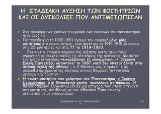 ΗΗ ΣΣΤΤΑΑΔΔΙΙΑΑΚΚΗΗ ΑΑΥΥΞΞΗΗΣΣΗΗ ΤΤΩΩΝΝ ΦΦΟΟΙΙΤΤΗΗΤΤΡΡΙΙΩΩΝΝ 
ΚΚΑΑΙΙ ΟΟΙΙ ΔΔΥΥΣΣΚΚΟΟΛΛΙΙΕΕΣΣ ΠΠΟΟΥΥ ΑΑΝΝΤΤΙΙΜΜΕΕΤΤΩΩΠΠΙΙΣΣΑΑΝΝ 
ΔΙΑΘΕΜΑΤΙΚΗ Γ΄4 - 4ο Γ. ΗΡΑΚΛΕΙΟΥ 2006 - 
07 
38 
► ΣΣττοο ππέέρραασσμμαα ττωωνν χχρρόόννωωνν ηη εεγγγγρρααφφήή ττωωνν γγυυννααιικκώώνν σστταα ππααννεεππιισσττήήμμιιαα 
ήήτταανν ααννοοδδιικκήή.. 
► ΓΓιιαα ππααρράάδδεειιγγμμαα ττοο 1188900--1188911 έέχχοουυμμεε ττηηνν εεγγγγρρααφφήή μμόόννοο μμίίααςς 
φφοοιιττήήττρριιααςς σσττοο ππααννεεππιισσττήήμμιιοο ,, εεννώώ ααρργγόόττεερραα ττοο 1191144--1191155 φφττάάννοουυμμεε 
σσττιιςς 2222 φφοοιιττήήττρριιεεςς κκααιι σσττιιςς 7777 ττοο 11991199--11992200.. 
► ΕΕκκεείίννηη ττηηνν εεπποοχχήή ηη σσηημμαασσίίαα ττηηςς ααύύξξηησσηηςς ααυυττήήςς ήήτταανν πποολλύύ 
σσηημμααννττιικκήή αανν σσκκεεφφττεείί κκααννεείίςς ττιιςς ααννττιιλλήήψψεειιςς ττηηςς κκοοιιννωωννίίααςς.. ΜΜεε ααυυττόόνν 
ττοονν ττρρόόπποο οοιι γγυυννααίίκκεεςς «υυππεερρέέββααιινναανν τταα εεσσκκααμμμμέένναα».. ΗΗ 1188χχρροοννηη 
ΕΕλλέέννηη ΠΠααννττεελλίίδδοουυ ααυυττοοκκττοοννεείί ττοο 11888877 γγιιααττίί δδεενν γγίίννεεττααιι δδεεκκττήή σσττηηνν 
ιιααττρριικκήή σσχχοολλήή ττηηςς ΑΑθθήήννααςς :: « ΟΟ θθάάννααττόόςς μμααςς,, » γγρράάφφεειι,, « ααςς 
αακκοουυσσθθεείί ωωςς κκρρααυυγγήή εειιςς εεκκεείίννοουυςς οοίίττιιννεεςς θθεεωωρροούύνν ττηηνν γγυυννααίίκκαα 
μμεεσσααιιωωννιικκήήνν δδοούύλληηνν».. 
► ΗΗ ππρρώώττηη φφοοιιττήήττρριιαα πποουυ γγρράάφφττηηκκεε σσττοο ΠΠααννεεππιισσττήήμμιιοο,, ηη ΙΙωωάάνννναα 
ΣΣττεεφφααννόόπποολλιι σσττηη ΦΦιιλλοοσσοοφφιικκήή σσχχοολλήή,, ππρροοκκάάλλεεσσεε ααννττιιδδρράάσσεειιςς.. ΗΗ 
ππααννεεππιισσττηημμιιαακκήή ΣΣύύγγκκλληηττοοςς έέδδεειιξξεε μμίίαα ααππααγγοορρεευυττιικκήή σσττάάσσηη ααππέέννααννττιι 
σσττηη φφοοιιττήήττρριιαα,, ααννττιιθθέέττωωςς μμεε ττοονν ΑΑθθηηννααϊϊκκόό ΤΤύύπποο πποουυ ττηηνν 
ααννττιιμμεεττώώππιισσεε μμεε εεννθθοουυσσιιαασσμμόό.. 
 