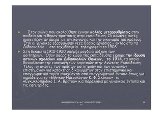 ΔΙΑΘΕΜΑΤΙΚΗ Γ΄4 - 4ο Γ. ΗΡΑΚΛΕΙΟΥ 2006 - 
07 
39 
► ΣΣττοονν ααιιώώνναα πποουυ αακκοολλοούύθθηησσεε έέγγιινναανν πποολλλλέέςς μμεεττααρρρρυυθθμμίίσσεειιςς σσττηηνν 
ππααιιδδεείίαα κκααιι ττέέθθηηκκαανν ππρροοττάάσσεειιςς σσττηηνν εεκκππααίίδδεευυσσηη.. ΟΟιι ααλλλλααγγέέςς ααυυττέέςς 
σσυυσσχχεεττίίζζοονντταανν άάμμεεσσαα μμεε ττηηνν κκοοιιννωωννίίαα κκααιι ττηηνν οοιικκοοννοομμίίαα ττοουυ κκρράάττοουυςς.. 
ΈΈττσσιι οοιι γγυυννααίίκκεεςς εεξξαασσφφάάλλιισσαανν ννέέεεςς θθέέσσεειιςς εερργγαασσίίααςς –– εεκκττόόςς ααππόό τταα 
ΔΔιιδδαασσκκααλλεείίαα -- σστταα ττααχχυυδδρροομμεείίαα-- ττηηλλεεγγρρααφφεείίαα ττοο 1190088.. 
► ΣΣττηη δδεεκκααεεττίίαα 1191100--1192200 υυππήήρρξξεε ρρααγγδδααίίαα ααύύξξηησσηη ττωωνν 
φφοοιιττηηττρριιώώνν.. ΌΌσσοονν ααφφοορράά ττοο χχώώρροο ττηηςς εεκκππααίίδδεευυσσηηςς έέχχοουυμμεε ττηηνν ίίδδρρυυσσηη 
αασσττιικκώώνν σσχχοολλεείίωωνν κκααιι ΔΔιιδδαασσκκααλλιιώώνν ΘΘηηλλέέωωνν,, ττοο 11991144,, τταα οοπποοίίαα 
δδιιεευυκκόόλλυυνναανν ττηηνν εειισσααγγωωγγήή ττωωνν κκοορριιττσσιιώώνν σσττηηνν ΑΑννώώττααττηη ΕΕκκππααίίδδεευυσσηη.. 
ΤΤέέλλοοςς,, οοιι ααγγώώννεεςς ττωωνν ππρρώώττωωνν φφοοιιττηηττρριιώώνν κκααιι ττωωνν γγυυννααιικκώώνν 
εεππιισσττηημμόόννωωνν γγιιαα κκααττάάκκττηησσηη δδιικκααιιωωμμάάττωωνν σσττοονν εεππιισσττηημμοοννιικκόό κκααιι 
εεππααγγγγεελλμμααττιικκόό ττοομμέέαα εεννιισσχχύύοοννττααιι ααππόό εεππααγγγγεελλμμααττιικκάά έέννττυυππαα όόππωωςς γγιιαα 
ππααρράάδδεειιγγμμαα ττοο «ΕΕθθννιικκόόνν ΗΗμμεερροολλόόγγιιοονν ΚΚ.. ΦΦ.. ΣΣκκόόκκοουυ»,, ττοο 
«ΕΕγγκκυυκκλλοοππααιιδδιικκόό ΙΙ.. ΑΑ.. ΒΒρρεεττοούύ» κκ..αα ππααρράάλλλληηλλαα μμεε γγυυννααιικκεείίαα έέννττυυππαα κκααιι 
ττιιςς εεφφηημμεερρίίδδεεςς.. 
 