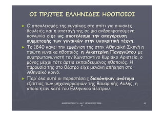 ΔΙΑΘΕΜΑΤΙΚΗ Γ΄4 - 4ο Γ. ΗΡΑΚΛΕΙΟΥ 2006 - 
07 
42 
ΟΟΙΙ ΠΠΡΡΩΩΤΤΕΕΣΣ ΕΕΛΛΛΛΗΗΝΝΙΙΔΔΕΕΣΣ ΗΗΘΘΟΟΠΠΟΟΙΙΟΟΙΙ 
► ΟΟ ααπποοκκλλεειισσμμόόςς ττηηςς γγυυννααίίκκααςς σσττοο σσππίίττιι γγιιαα οοιικκιιαακκέέςς 
δδοουυλλεειιέέςς κκααιι ηη υυπποοττααγγήή ττηηςς σσεε μμιιαα ααννδδρροοκκρρααττοούύμμεεννηη 
κκοοιιννωωννίίαα εείίχχεε ωωςς ααπποοττέέλλεεσσμμαα ττηηνν ααππααγγόόρρεευυσσηη 
σσυυμμμμεεττοοχχήήςς ττωωνν γγυυννααιικκώώνν σσττηηνν υυπποοκκρριιττιικκήή ττέέχχννηη.. 
► ΤΤοο 11884400 κκάάννεειι ττηηνν εεμμφφάάννιισσηη ττηηςς σσττηηνν ΑΑθθηηννααϊϊκκήή ΣΣκκηηννήή ηη 
ππρρώώττηη γγυυννααίίκκαα ηηθθοοπποοιιόόςς ηη ΑΑιικκααττεερρίίννηη ΠΠααννααγγιιώώττοουυ μμεε 
σσυυμμππρρωωττααγγωωννιισσττήή ττοονν ΚΚωωννσσττααννττίίννοο ΚΚυυρριιάάκκοο ΑΑρριισσττεείίαα,, οο 
μμόόννοοςς μμέέχχρριι ττόόττεε άάρρττιιαα εεκκππααιιδδεευυμμέέννοοςς ηηθθοοπποοιιόόςς.. ΗΗ 
ππααρροουυσσίίαα ττηηςς σσττοο θθέέααττρροο εείίχχεε μμεεγγάάλληη ααππήήχχηησσηη σσττοο 
ΑΑθθηηννααϊϊκκόό κκοοιιννόό.. 
► ΠΠααρρ’’ όόλλαα ααυυττάά οοιι ππααρραασσττάάσσεειιςς δδιιαακκόόππηηκκαανν ααππόόττοομμαα 
εεξξααιιττίίααςς ττωωνν μμηηχχααννοορρρρααφφιιώώνν ττηηςς ΒΒααυυααρριικκήήςς ΑΑυυλλήήςς,, ηη 
οοπποοίίαα ήήτταανν κκααττάά ττοουυ ΕΕλλλληηννιικκοούύ θθεεάάττρροουυ.. 
 