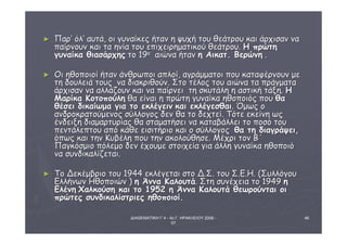 ΔΙΑΘΕΜΑΤΙΚΗ Γ΄4 - 4ο Γ. ΗΡΑΚΛΕΙΟΥ 2006 - 
07 
46 
► ΠΠααρρ’’ όόλλ’’ ααυυττάά,, οοιι γγυυννααίίκκεεςς ήήτταανν ηη ψψυυχχήή ττοουυ θθεεάάττρροουυ κκααιι άάρρχχιισσαανν νναα 
ππααίίρρννοουυνν κκααιι τταα ηηννίίαα ττοουυ εεππιιχχεειιρρηημμααττιικκοούύ θθεεάάττρροουυ.. ΗΗ ππρρώώττηη 
γγυυννααίίκκαα θθιιαασσάάρρχχηηςς ττοο 119οο ααιιώώνναα ήήτταανν ηη ΑΑιικκααττ.. ΒΒεερρώώννηη .. 
► ΟΟιι ηηθθοοπποοιιοοίί ήήτταανν άάννθθρρωωπποοιι ααππλλοοίί,, ααγγρράάμμμμααττοοιι πποουυ κκααττααφφέέρρννοουυνν μμεε 
ττηη δδοουυλλεειιάά ττοουυςς νναα δδιιαακκρριιθθοούύνν.. ΣΣττοο ττέέλλοοςς ττοουυ ααιιώώνναα τταα ππρράάγγμμαατταα 
άάρρχχιισσαανν νναα ααλλλλάάζζοουυνν κκααιι νναα ππααίίρρννεειι ττηη σσκκυυττάάλληη ηη αασσττιικκήή ττάάξξηη.. ΗΗ 
ΜΜααρρίίκκαα ΚΚοοττοοπποούύλληη θθαα εείίννααιι ηη ππρρώώττηη γγυυννααίίκκαα ηηθθοοπποοιιόόςς πποουυ θθαα 
θθέέσσεειι δδιικκααίίωωμμαα γγιιαα ττοο εεκκλλέέγγεειινν κκααιι εεκκλλέέγγεεσσθθααιι.. ΌΌμμωωςς οο 
ααννδδρροοκκρρααττοούύμμεεννοοςς σσύύλλλλοογγοοςς δδεενν θθαα ττοο δδεεχχττεείί.. ΤΤόόττεε εεκκεείίννηη ωωςς 
έέννδδεειιξξηη δδιιααμμααρρττυυρρίίααςς θθαα σσττααμμααττήήσσεειι νναα κκααττααββάάλλλλεειι ττοο πποοσσόό ττοουυ 
ππεεννττάάλλεεππττοουυ ααππόό κκάάθθεε εειισσιιττήήρριιοο κκααιι οο σσύύλλλλοογγοοςς θθαα ττηη δδιιααγγρράάψψεειι,, 
όόππωωςς κκααιι ττηηνν ΚΚυυββέέλληη πποουυ ττηηνν αακκοολλοούύθθηησσεε.. ΜΜέέχχρριι ττοονν ΒΒ΄΄ 
ΠΠααγγκκόόσσμμιιοο ππόόλλεεμμοο δδεενν έέχχοουυμμεε σσττοοιιχχεείίαα γγιιαα άάλλλληη γγυυννααίίκκαα ηηθθοοπποοιιόό 
νναα σσυυννδδιικκααλλίίζζεεττααιι.. 
► ΤΤοο ΔΔεεκκέέμμββρριιοο ττοουυ 1194444 εεκκλλέέγγεεττααιι σσττοο ΔΔ..ΣΣ.. ττοουυ ΣΣ..ΕΕ..ΗΗ.. ((ΣΣυυλλλλόόγγοουυ 
ΕΕλλλλήήννωωνν ΗΗθθοοπποοιιώώνν )) ηη ΆΆνννναα ΚΚααλλοουυττάά.. ΣΣττηη σσυυννέέχχεειιαα ττοο 119449 ηη 
ΕΕλλέέννηη ΧΧααλλκκοούύσσηη κκααιι ττοο 11995522 ηη ΆΆνννναα ΚΚααλλοουυττάά θθεεωωρροούύννττααιι οοιι 
ππρρώώττεεςς σσυυννδδιικκααλλίίσσττρριιεεςς ηηθθοοπποοιιοοίί.. 
 