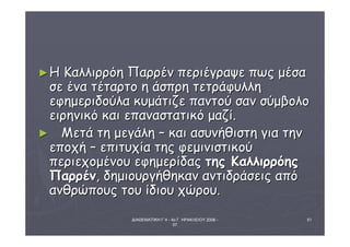 ►ΗΗ ΚΚααλλλλιιρρρρόόηη ΠΠααρρρρέένν ππεερριιέέγγρρααψψεε ππωωςς μμέέσσαα 
σσεε έένναα ττέέττααρρττοο ηη άάσσππρρηη ττεεττρράάφφυυλλλληη 
εεφφηημμεερριιδδοούύλλαα κκυυμμάάττιιζζεε ππααννττοούύ σσαανν σσύύμμββοολλοο 
εειιρρηηννιικκόό κκααιι εεππαανναασσττααττιικκόό μμααζζίί.. 
► ΜΜεεττάά ττηη μμεεγγάάλληη –– κκααιι αασσυυννήήθθιισσττηη γγιιαα ττηηνν 
εεπποοχχήή –– εεππιιττυυχχίίαα ττηηςς φφεεμμιιννιισσττιικκοούύ 
ππεερριιεεχχοομμέέννοουυ εεφφηημμεερρίίδδααςς ττηηςς ΚΚααλλλλιιρρρρόόηηςς 
ΠΠααρρρρέένν,, δδηημμιιοουυρργγήήθθηηκκαανν ααννττιιδδρράάσσεειιςς ααππόό 
ααννθθρρώώπποουυςς ττοουυ ίίδδιιοουυ χχώώρροουυ.. 
ΔΙΑΘΕΜΑΤΙΚΗ Γ΄4 - 4ο Γ. ΗΡΑΚΛΕΙΟΥ 2006 - 
07 
51 
 