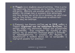 ► ΗΗ ΠΠααρρρρέένν έέγγιιννεε σσύύμμββοολλοο ααγγωωννιισσττιικκόόττηηττααςς.. ΉΉτταανν ηη ααιιττίίαα 
ττηηςς ααφφύύππννιισσηηςς ττωωνν γγυυννααιικκώώνν κκααιι ττοο ππρρόόττυυπποο γγιιαα πποολλλλέέςς 
ααππόό ααυυττέέςς .. ΜΜάάλλιισστταα,, μμίίαα γγυυννααίίκκαα,, μμόόννηη ττηηςς,, ααννέέλλααββεε νναα 
ααλλλλάάξξεειι ττηηνν άάπποοψψηη ππωωςς οοιι γγυυννααίίκκεεςς ήήτταανν κκααττώώττεερρεεςς 
ααππόό ττοουυςς άάννττρρεεςς κκααιι νναα ππεειι όόττιι οοιι γγυυννααίίκκεεςς οοχχιι μμόόννοο εείίννααιι 
ίίσσεεςς μμεε ττοουυςς άάννττρρεεςς,, ααλλλλάά μμππόόρρεεσσαανν νναα κκάάννοουυνν κκάάττιι 
ιισσάάξξιιοο,, ίίσσωωςς κκααιι ααννώώττεερροο.. 
► ΗΗ ΕΕφφηημμεερρίίςς ττωωνν ΚΚυυρριιώώνν εεππέέζζηησσεε ωωςς ττοο 11991188,, κκααθθώώςς ηη 
ΠΠααρρρρέένν εεξξοορρίίσσττηηκκεε ααππόό ττηηνν κκυυββέέρρννηησσηη ΒΒεεννιιζζέέλλοουυ,, μμιιαα 
άάσσττοοχχηη ππρράάξξηη πποουυ ααπποοττέέλλεεσσεε ππλλήήγγμμαα σσττηη χχεειιρρααφφέέττηησσηη 
ττηηςς ΕΕλλλληηννίίδδααςς .. ΕΕίίχχεε εεννοοχχλλήήσσεειι ττηηνν εεξξοουυσσίίαα μμεε ττοουυςς 
ααγγώώννεεςς ττηηςς νναα ααπποοκκττήήσσεειι δδιικκααίίωωμμαα ψψήήφφοουυ ηη ΕΕλλλληηννίίδδαα ,, 
νναα ππρροοσσλλααμμββάάννοοννττααιι οοιι γγυυννααίίκκεεςς σσττοο δδηημμόόσσιιοο,, νναα 
ππρροοσσττααττεευυττεείί ηη ππααιιδδιικκήή ηηλλιικκίίαα κκααιι νναα κκααττααρργγηηθθεείί ηη 
ννυυχχττεερριιννήή εερργγαασσίίαα ττωωνν ααννηηλλίίκκωωνν .. 
ΔΙΑΘΕΜΑΤΙΚΗ Γ΄4 - 4ο Γ. ΗΡΑΚΛΕΙΟΥ 2006 - 
07 
53 
►
 